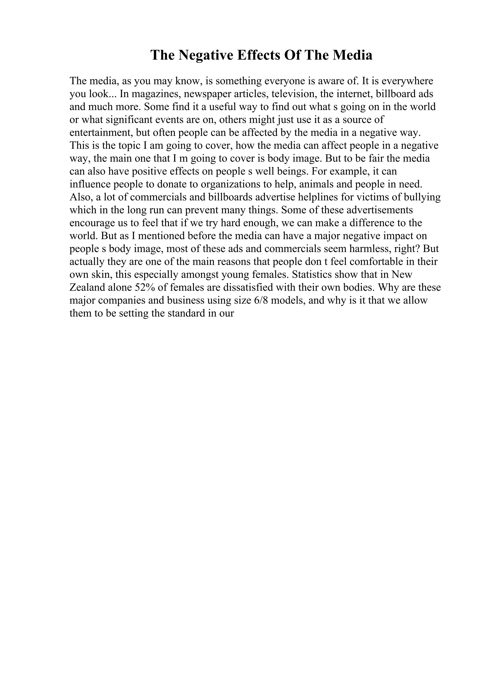 The Negative Effects Of The Media
The media, as you may know, is something everyone is aware of. It is everywhere
you look... In magazines, newspaper articles, television, the internet, billboard ads
and much more. Some find it a useful way to find out what s going on in the world
or what significant events are on, others might just use it as a source of
entertainment, but often people can be affected by the media in a negative way.
This is the topic I am going to cover, how the media can affect people in a negative
way, the main one that I m going to cover is body image. But to be fair the media
can also have positive effects on people s well beings. For example, it can
influence people to donate to organizations to help, animals and people in need.
Also, a lot of commercials and billboards advertise helplines for victims of bullying
which in the long run can prevent many things. Some of these advertisements
encourage us to feel that if we try hard enough, we can make a difference to the
world. But as I mentioned before the media can have a major negative impact on
people s body image, most of these ads and commercials seem harmless, right? But
actually they are one of the main reasons that people don t feel comfortable in their
own skin, this especially amongst young females. Statistics show that in New
Zealand alone 52% of females are dissatisfied with their own bodies. Why are these
major companies and business using size 6/8 models, and why is it that we allow
them to be setting the standard in our
 