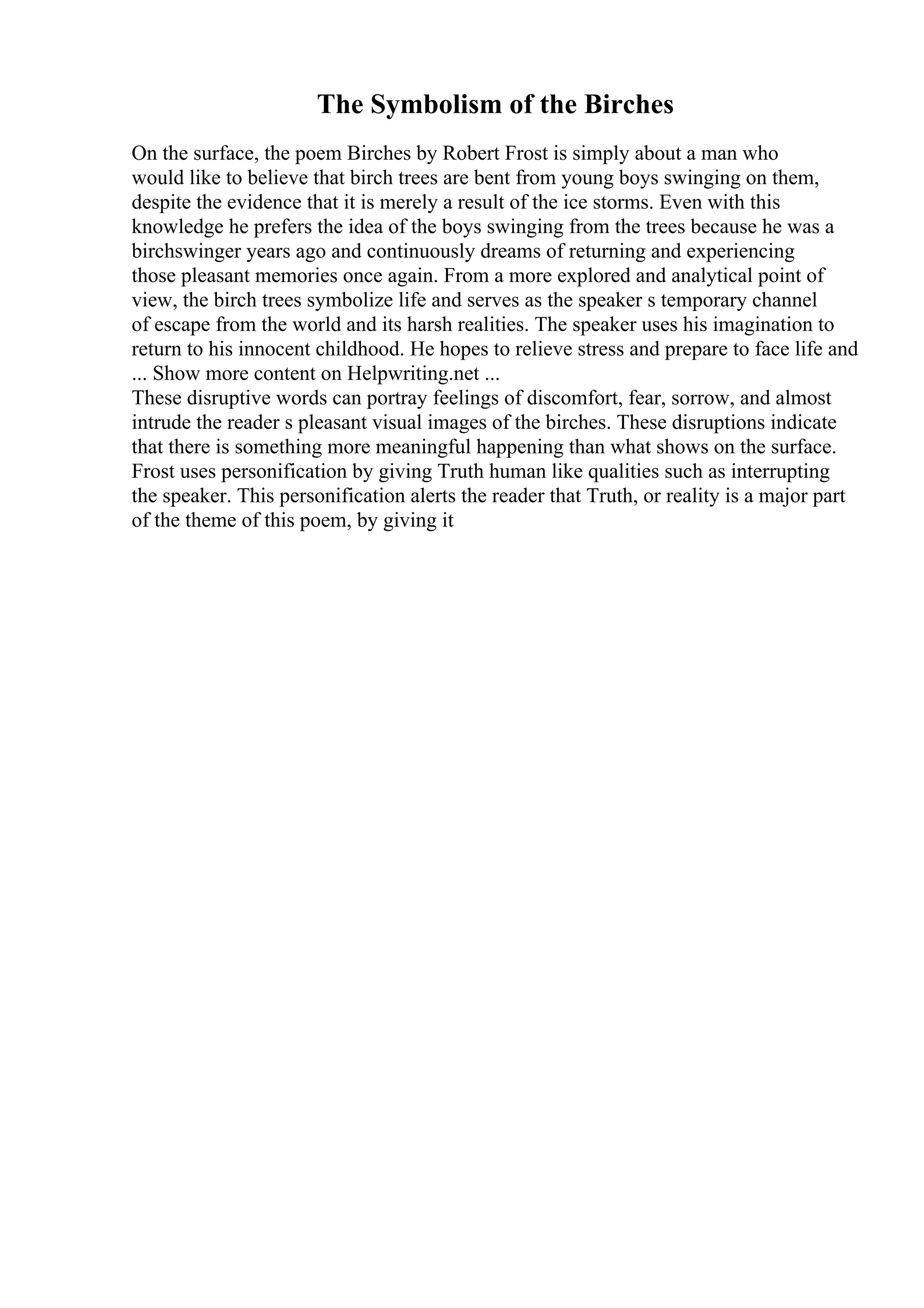 The Symbolism of the Birches
On the surface, the poem Birches by Robert Frost is simply about a man who
would like to believe that birch trees are bent from young boys swinging on them,
despite the evidence that it is merely a result of the ice storms. Even with this
knowledge he prefers the idea of the boys swinging from the trees because he was a
birchswinger years ago and continuously dreams of returning and experiencing
those pleasant memories once again. From a more explored and analytical point of
view, the birch trees symbolize life and serves as the speaker s temporary channel
of escape from the world and its harsh realities. The speaker uses his imagination to
return to his innocent childhood. He hopes to relieve stress and prepare to face life and
... Show more content on Helpwriting.net ...
These disruptive words can portray feelings of discomfort, fear, sorrow, and almost
intrude the reader s pleasant visual images of the birches. These disruptions indicate
that there is something more meaningful happening than what shows on the surface.
Frost uses personification by giving Truth human like qualities such as interrupting
the speaker. This personification alerts the reader that Truth, or reality is a major part
of the theme of this poem, by giving it
 