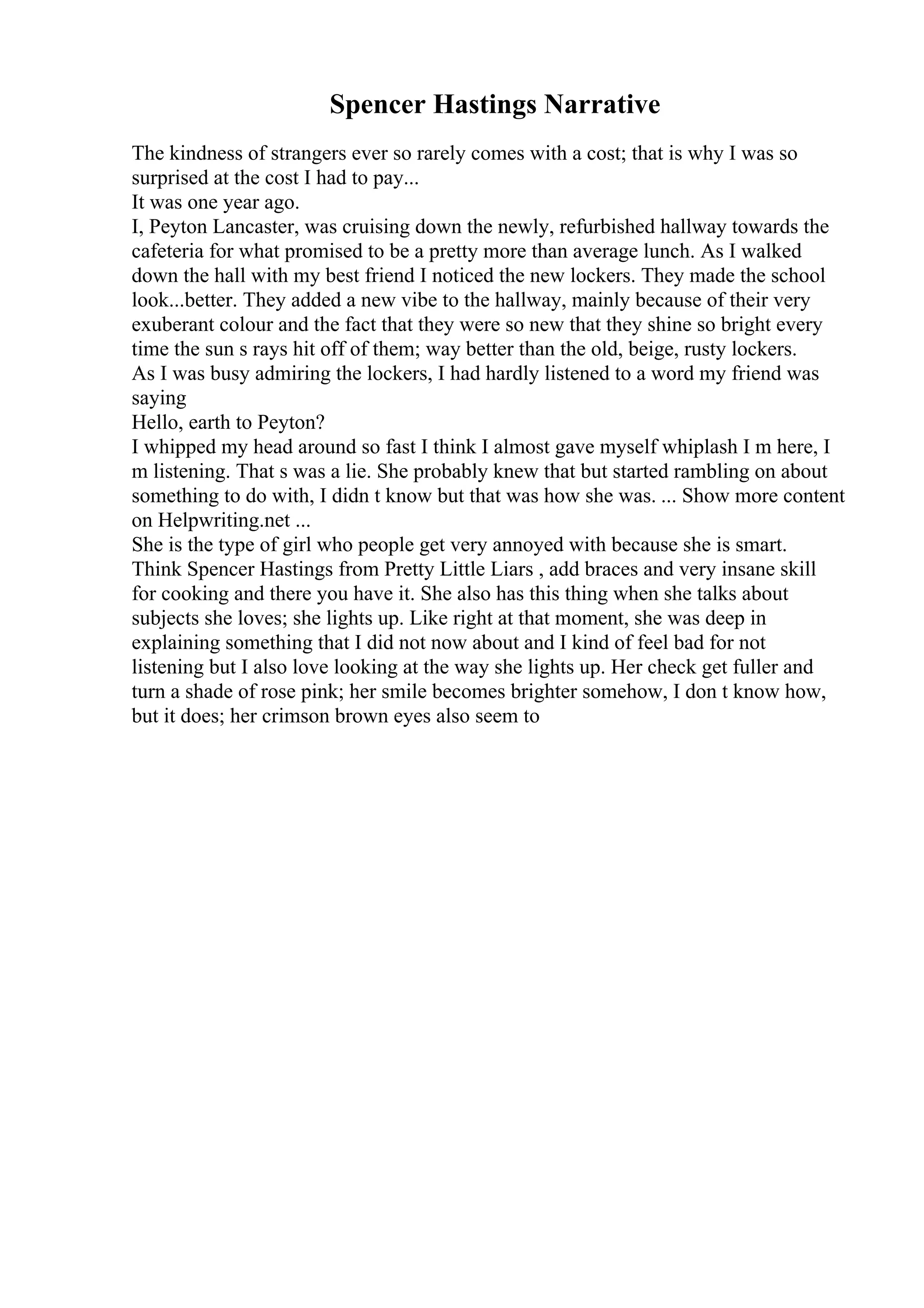 Spencer Hastings Narrative
The kindness of strangers ever so rarely comes with a cost; that is why I was so
surprised at the cost I had to pay...
It was one year ago.
I, Peyton Lancaster, was cruising down the newly, refurbished hallway towards the
cafeteria for what promised to be a pretty more than average lunch. As I walked
down the hall with my best friend I noticed the new lockers. They made the school
look...better. They added a new vibe to the hallway, mainly because of their very
exuberant colour and the fact that they were so new that they shine so bright every
time the sun s rays hit off of them; way better than the old, beige, rusty lockers.
As I was busy admiring the lockers, I had hardly listened to a word my friend was
saying
Hello, earth to Peyton?
I whipped my head around so fast I think I almost gave myself whiplash I m here, I
m listening. That s was a lie. She probably knew that but started rambling on about
something to do with, I didn t know but that was how she was. ... Show more content
on Helpwriting.net ...
She is the type of girl who people get very annoyed with because she is smart.
Think Spencer Hastings from Pretty Little Liars , add braces and very insane skill
for cooking and there you have it. She also has this thing when she talks about
subjects she loves; she lights up. Like right at that moment, she was deep in
explaining something that I did not now about and I kind of feel bad for not
listening but I also love looking at the way she lights up. Her check get fuller and
turn a shade of rose pink; her smile becomes brighter somehow, I don t know how,
but it does; her crimson brown eyes also seem to
 