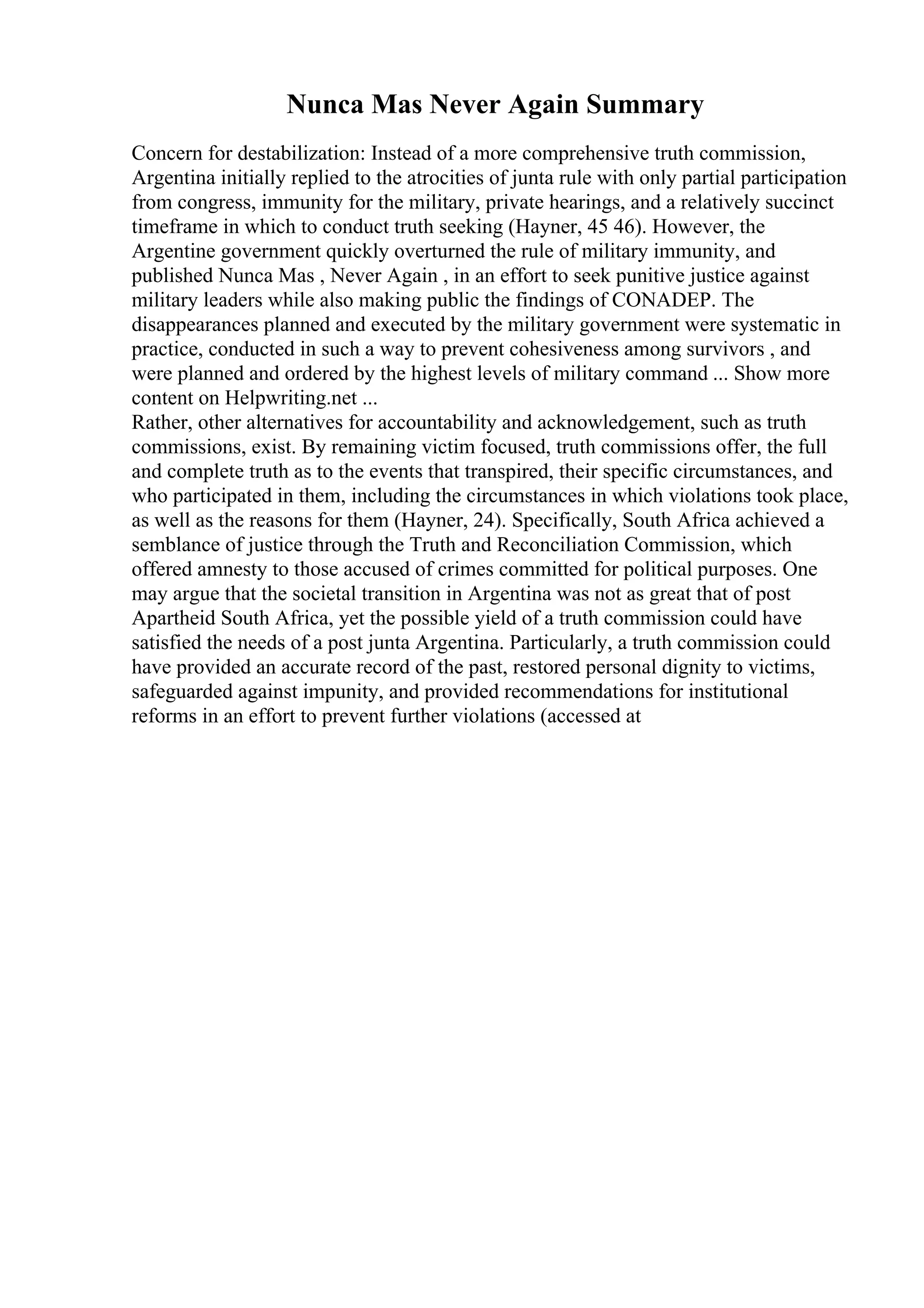 Nunca Mas Never Again Summary
Concern for destabilization: Instead of a more comprehensive truth commission,
Argentina initially replied to the atrocities of junta rule with only partial participation
from congress, immunity for the military, private hearings, and a relatively succinct
timeframe in which to conduct truth seeking (Hayner, 45 46). However, the
Argentine government quickly overturned the rule of military immunity, and
published Nunca Mas , Never Again , in an effort to seek punitive justice against
military leaders while also making public the findings of CONADEP. The
disappearances planned and executed by the military government were systematic in
practice, conducted in such a way to prevent cohesiveness among survivors , and
were planned and ordered by the highest levels of military command ... Show more
content on Helpwriting.net ...
Rather, other alternatives for accountability and acknowledgement, such as truth
commissions, exist. By remaining victim focused, truth commissions offer, the full
and complete truth as to the events that transpired, their specific circumstances, and
who participated in them, including the circumstances in which violations took place,
as well as the reasons for them (Hayner, 24). Specifically, South Africa achieved a
semblance of justice through the Truth and Reconciliation Commission, which
offered amnesty to those accused of crimes committed for political purposes. One
may argue that the societal transition in Argentina was not as great that of post
Apartheid South Africa, yet the possible yield of a truth commission could have
satisfied the needs of a post junta Argentina. Particularly, a truth commission could
have provided an accurate record of the past, restored personal dignity to victims,
safeguarded against impunity, and provided recommendations for institutional
reforms in an effort to prevent further violations (accessed at
 