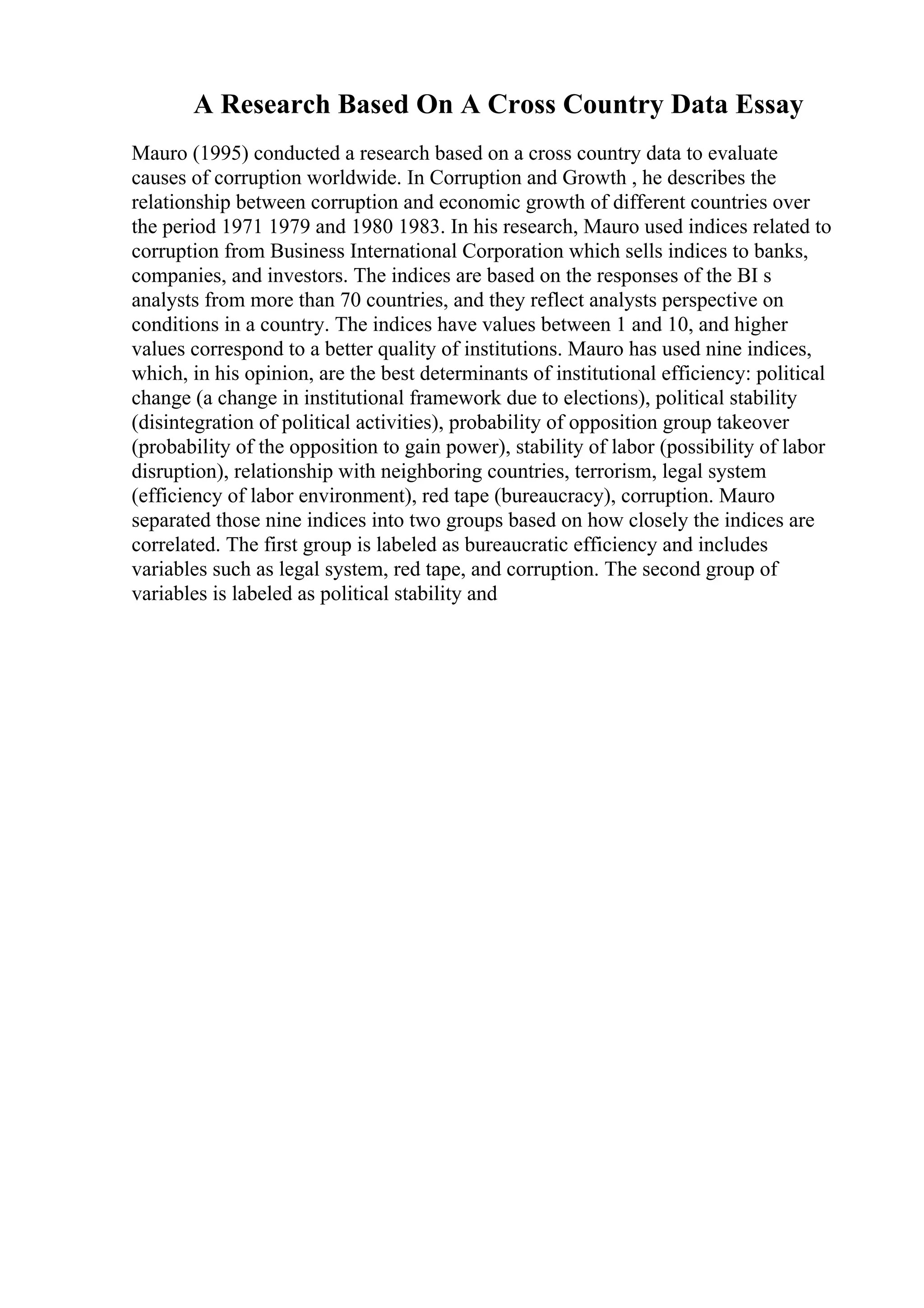 A Research Based On A Cross Country Data Essay
Mauro (1995) conducted a research based on a cross country data to evaluate
causes of corruption worldwide. In Corruption and Growth , he describes the
relationship between corruption and economic growth of different countries over
the period 1971 1979 and 1980 1983. In his research, Mauro used indices related to
corruption from Business International Corporation which sells indices to banks,
companies, and investors. The indices are based on the responses of the BI s
analysts from more than 70 countries, and they reflect analysts perspective on
conditions in a country. The indices have values between 1 and 10, and higher
values correspond to a better quality of institutions. Mauro has used nine indices,
which, in his opinion, are the best determinants of institutional efficiency: political
change (a change in institutional framework due to elections), political stability
(disintegration of political activities), probability of opposition group takeover
(probability of the opposition to gain power), stability of labor (possibility of labor
disruption), relationship with neighboring countries, terrorism, legal system
(efficiency of labor environment), red tape (bureaucracy), corruption. Mauro
separated those nine indices into two groups based on how closely the indices are
correlated. The first group is labeled as bureaucratic efficiency and includes
variables such as legal system, red tape, and corruption. The second group of
variables is labeled as political stability and
 