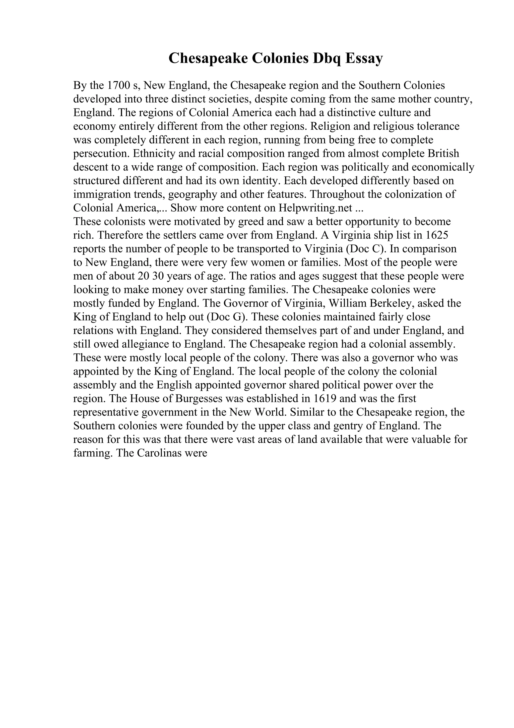Chesapeake Colonies Dbq Essay
By the 1700 s, New England, the Chesapeake region and the Southern Colonies
developed into three distinct societies, despite coming from the same mother country,
England. The regions of Colonial America each had a distinctive culture and
economy entirely different from the other regions. Religion and religious tolerance
was completely different in each region, running from being free to complete
persecution. Ethnicity and racial composition ranged from almost complete British
descent to a wide range of composition. Each region was politically and economically
structured different and had its own identity. Each developed differently based on
immigration trends, geography and other features. Throughout the colonization of
Colonial America,... Show more content on Helpwriting.net ...
These colonists were motivated by greed and saw a better opportunity to become
rich. Therefore the settlers came over from England. A Virginia ship list in 1625
reports the number of people to be transported to Virginia (Doc C). In comparison
to New England, there were very few women or families. Most of the people were
men of about 20 30 years of age. The ratios and ages suggest that these people were
looking to make money over starting families. The Chesapeake colonies were
mostly funded by England. The Governor of Virginia, William Berkeley, asked the
King of England to help out (Doc G). These colonies maintained fairly close
relations with England. They considered themselves part of and under England, and
still owed allegiance to England. The Chesapeake region had a colonial assembly.
These were mostly local people of the colony. There was also a governor who was
appointed by the King of England. The local people of the colony the colonial
assembly and the English appointed governor shared political power over the
region. The House of Burgesses was established in 1619 and was the first
representative government in the New World. Similar to the Chesapeake region, the
Southern colonies were founded by the upper class and gentry of England. The
reason for this was that there were vast areas of land available that were valuable for
farming. The Carolinas were
 