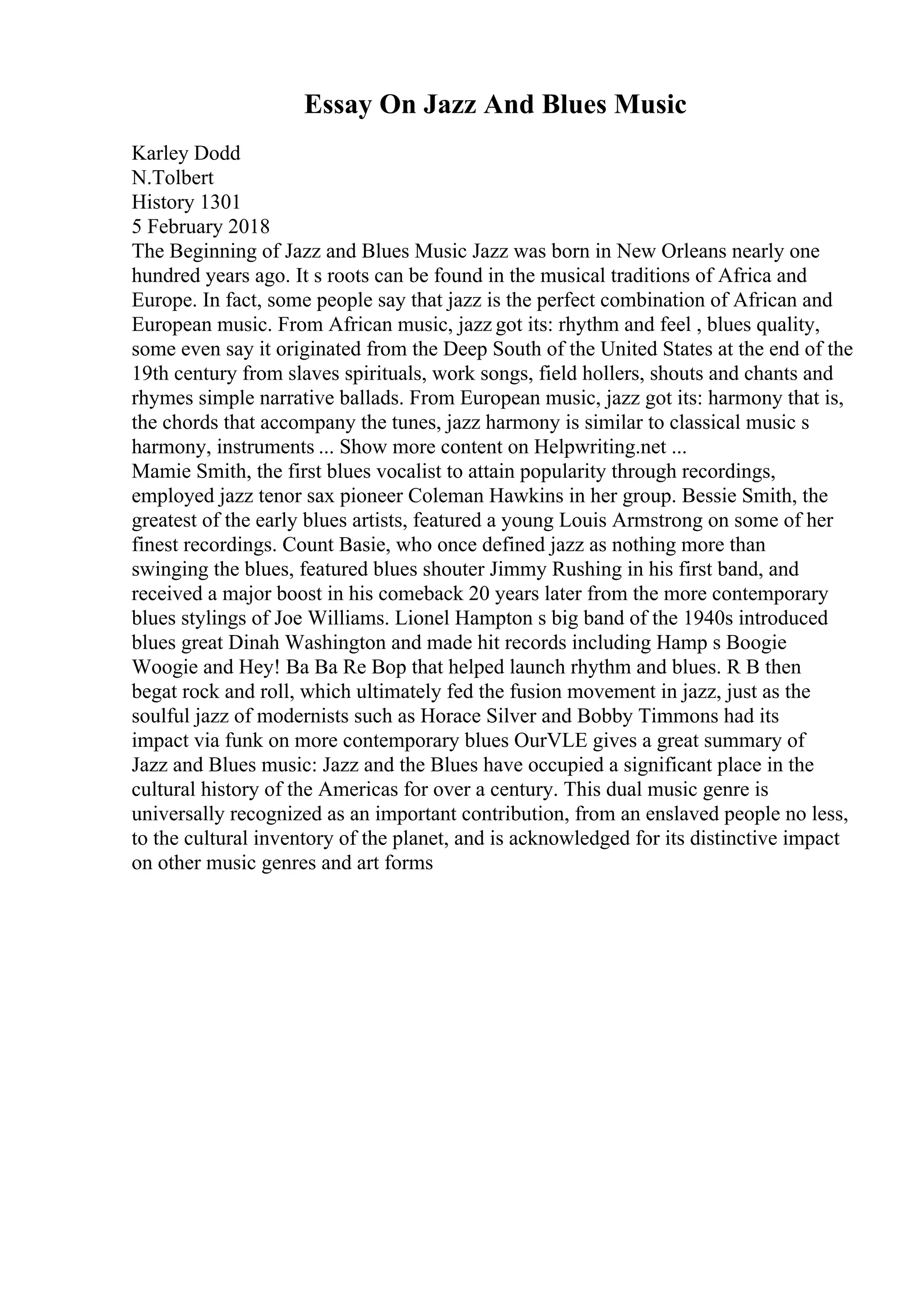 Essay On Jazz And Blues Music
Karley Dodd
N.Tolbert
History 1301
5 February 2018
The Beginning of Jazz and Blues Music Jazz was born in New Orleans nearly one
hundred years ago. It s roots can be found in the musical traditions of Africa and
Europe. In fact, some people say that jazz is the perfect combination of African and
European music. From African music, jazz got its: rhythm and feel , blues quality,
some even say it originated from the Deep South of the United States at the end of the
19th century from slaves spirituals, work songs, field hollers, shouts and chants and
rhymes simple narrative ballads. From European music, jazz got its: harmony that is,
the chords that accompany the tunes, jazz harmony is similar to classical music s
harmony, instruments ... Show more content on Helpwriting.net ...
Mamie Smith, the first blues vocalist to attain popularity through recordings,
employed jazz tenor sax pioneer Coleman Hawkins in her group. Bessie Smith, the
greatest of the early blues artists, featured a young Louis Armstrong on some of her
finest recordings. Count Basie, who once defined jazz as nothing more than
swinging the blues, featured blues shouter Jimmy Rushing in his first band, and
received a major boost in his comeback 20 years later from the more contemporary
blues stylings of Joe Williams. Lionel Hampton s big band of the 1940s introduced
blues great Dinah Washington and made hit records including Hamp s Boogie
Woogie and Hey! Ba Ba Re Bop that helped launch rhythm and blues. R B then
begat rock and roll, which ultimately fed the fusion movement in jazz, just as the
soulful jazz of modernists such as Horace Silver and Bobby Timmons had its
impact via funk on more contemporary blues OurVLE gives a great summary of
Jazz and Blues music: Jazz and the Blues have occupied a significant place in the
cultural history of the Americas for over a century. This dual music genre is
universally recognized as an important contribution, from an enslaved people no less,
to the cultural inventory of the planet, and is acknowledged for its distinctive impact
on other music genres and art forms
 