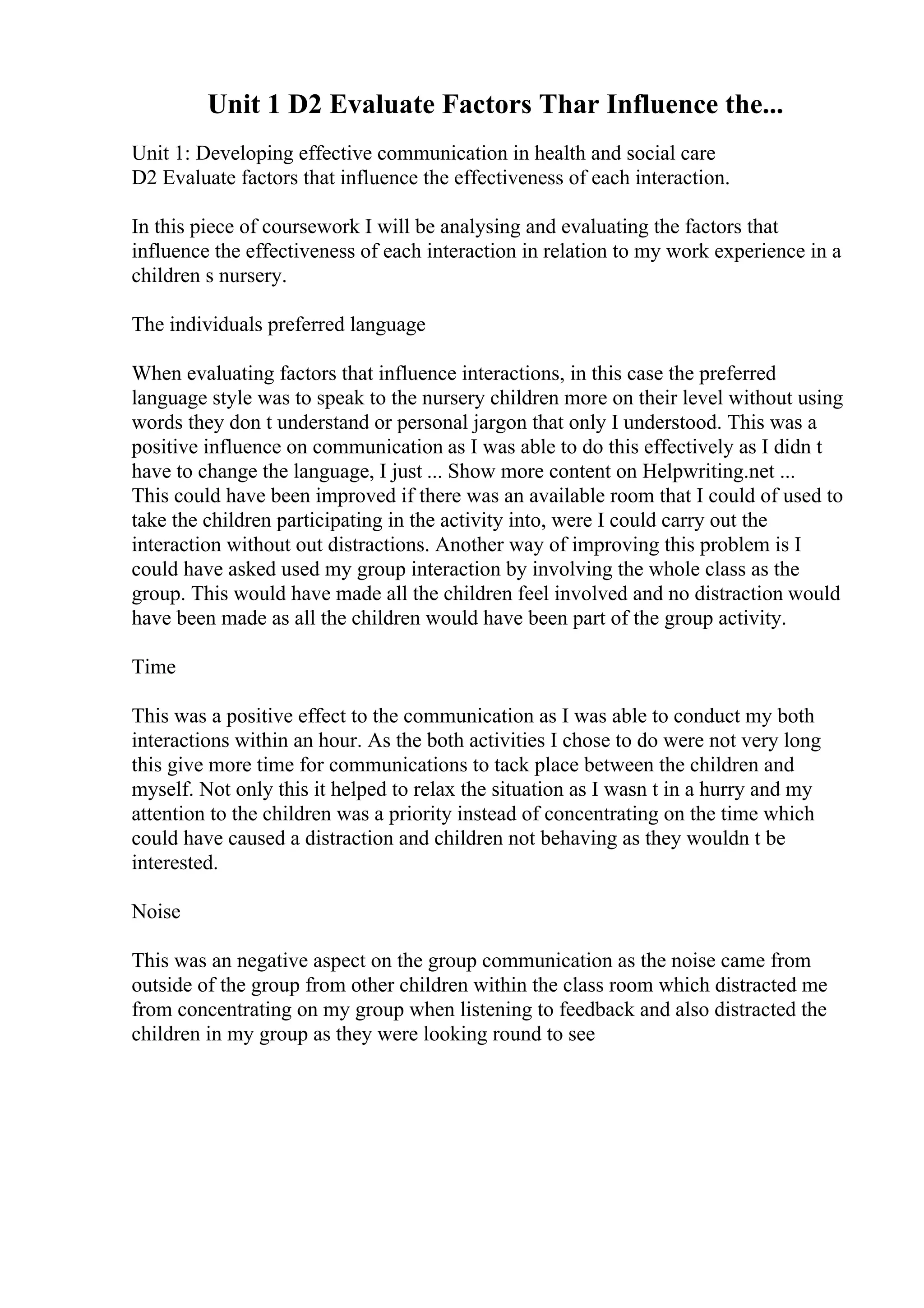 Unit 1 D2 Evaluate Factors Thar Influence the...
Unit 1: Developing effective communication in health and social care
D2 Evaluate factors that influence the effectiveness of each interaction.
In this piece of coursework I will be analysing and evaluating the factors that
influence the effectiveness of each interaction in relation to my work experience in a
children s nursery.
The individuals preferred language
When evaluating factors that influence interactions, in this case the preferred
language style was to speak to the nursery children more on their level without using
words they don t understand or personal jargon that only I understood. This was a
positive influence on communication as I was able to do this effectively as I didn t
have to change the language, I just ... Show more content on Helpwriting.net ...
This could have been improved if there was an available room that I could of used to
take the children participating in the activity into, were I could carry out the
interaction without out distractions. Another way of improving this problem is I
could have asked used my group interaction by involving the whole class as the
group. This would have made all the children feel involved and no distraction would
have been made as all the children would have been part of the group activity.
Time
This was a positive effect to the communication as I was able to conduct my both
interactions within an hour. As the both activities I chose to do were not very long
this give more time for communications to tack place between the children and
myself. Not only this it helped to relax the situation as I wasn t in a hurry and my
attention to the children was a priority instead of concentrating on the time which
could have caused a distraction and children not behaving as they wouldn t be
interested.
Noise
This was an negative aspect on the group communication as the noise came from
outside of the group from other children within the class room which distracted me
from concentrating on my group when listening to feedback and also distracted the
children in my group as they were looking round to see
 