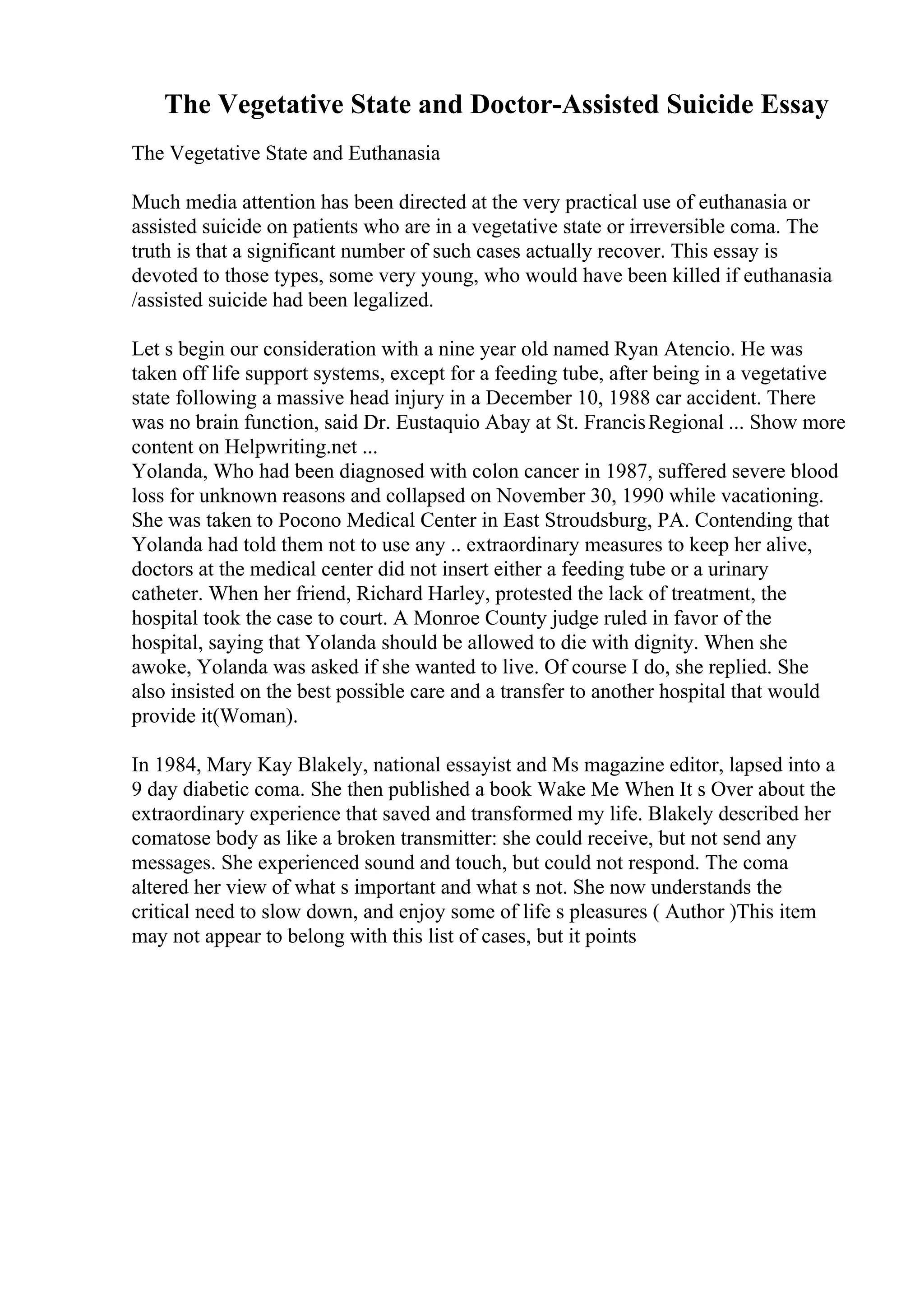 The Vegetative State and Doctor-Assisted Suicide Essay
The Vegetative State and Euthanasia
Much media attention has been directed at the very practical use of euthanasia or
assisted suicide on patients who are in a vegetative state or irreversible coma. The
truth is that a significant number of such cases actually recover. This essay is
devoted to those types, some very young, who would have been killed if euthanasia
/assisted suicide had been legalized.
Let s begin our consideration with a nine year old named Ryan Atencio. He was
taken off life support systems, except for a feeding tube, after being in a vegetative
state following a massive head injury in a December 10, 1988 car accident. There
was no brain function, said Dr. Eustaquio Abay at St. FrancisRegional ... Show more
content on Helpwriting.net ...
Yolanda, Who had been diagnosed with colon cancer in 1987, suffered severe blood
loss for unknown reasons and collapsed on November 30, 1990 while vacationing.
She was taken to Pocono Medical Center in East Stroudsburg, PA. Contending that
Yolanda had told them not to use any .. extraordinary measures to keep her alive,
doctors at the medical center did not insert either a feeding tube or a urinary
catheter. When her friend, Richard Harley, protested the lack of treatment, the
hospital took the case to court. A Monroe County judge ruled in favor of the
hospital, saying that Yolanda should be allowed to die with dignity. When she
awoke, Yolanda was asked if she wanted to live. Of course I do, she replied. She
also insisted on the best possible care and a transfer to another hospital that would
provide it(Woman).
In 1984, Mary Kay Blakely, national essayist and Ms magazine editor, lapsed into a
9 day diabetic coma. She then published a book Wake Me When It s Over about the
extraordinary experience that saved and transformed my life. Blakely described her
comatose body as like a broken transmitter: she could receive, but not send any
messages. She experienced sound and touch, but could not respond. The coma
altered her view of what s important and what s not. She now understands the
critical need to slow down, and enjoy some of life s pleasures ( Author )This item
may not appear to belong with this list of cases, but it points
 