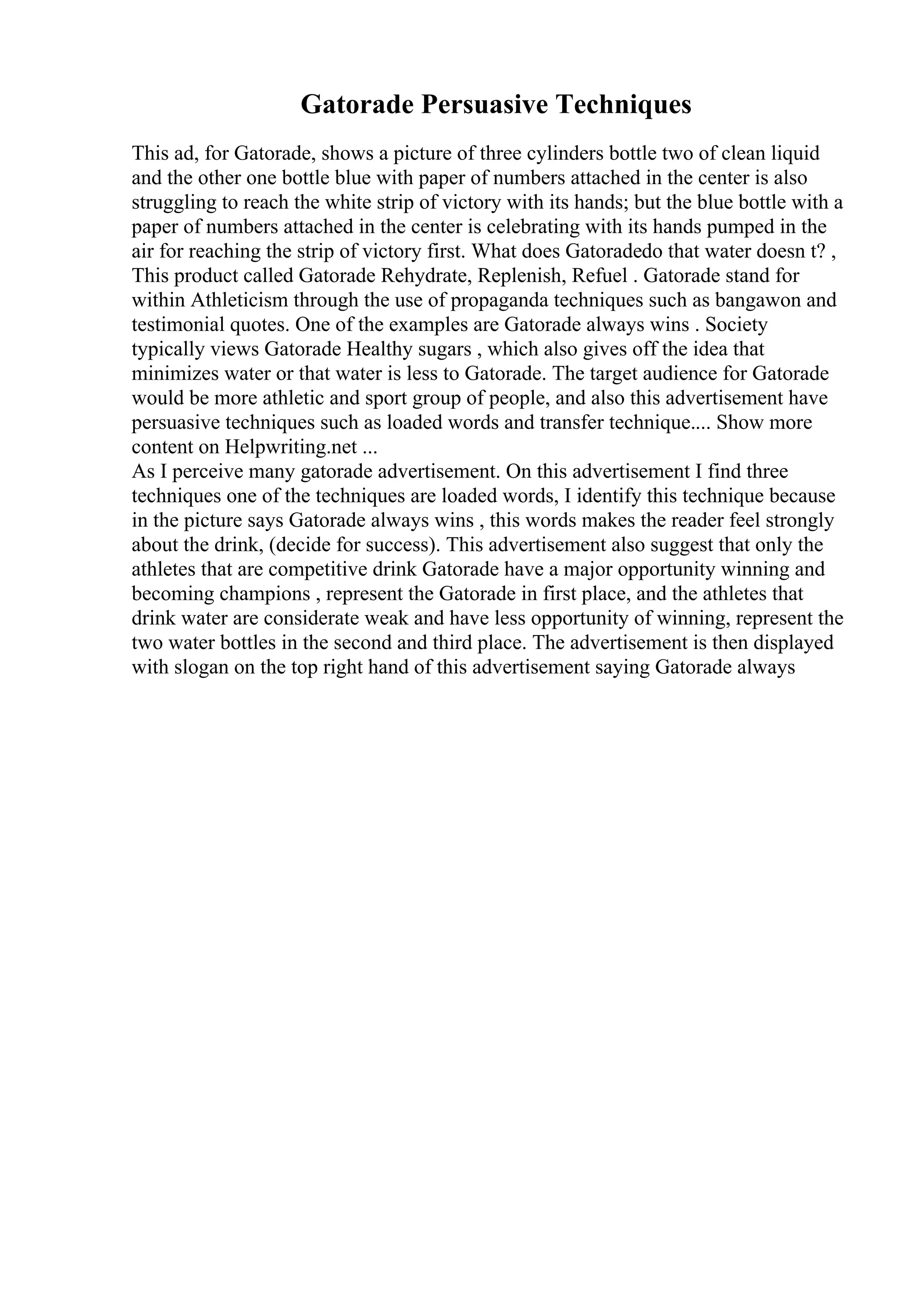 Gatorade Persuasive Techniques
This ad, for Gatorade, shows a picture of three cylinders bottle two of clean liquid
and the other one bottle blue with paper of numbers attached in the center is also
struggling to reach the white strip of victory with its hands; but the blue bottle with a
paper of numbers attached in the center is celebrating with its hands pumped in the
air for reaching the strip of victory first. What does Gatoradedo that water doesn t? ,
This product called Gatorade Rehydrate, Replenish, Refuel . Gatorade stand for
within Athleticism through the use of propaganda techniques such as bangawon and
testimonial quotes. One of the examples are Gatorade always wins . Society
typically views Gatorade Healthy sugars , which also gives off the idea that
minimizes water or that water is less to Gatorade. The target audience for Gatorade
would be more athletic and sport group of people, and also this advertisement have
persuasive techniques such as loaded words and transfer technique.... Show more
content on Helpwriting.net ...
As I perceive many gatorade advertisement. On this advertisement I find three
techniques one of the techniques are loaded words, I identify this technique because
in the picture says Gatorade always wins , this words makes the reader feel strongly
about the drink, (decide for success). This advertisement also suggest that only the
athletes that are competitive drink Gatorade have a major opportunity winning and
becoming champions , represent the Gatorade in first place, and the athletes that
drink water are considerate weak and have less opportunity of winning, represent the
two water bottles in the second and third place. The advertisement is then displayed
with slogan on the top right hand of this advertisement saying Gatorade always
 