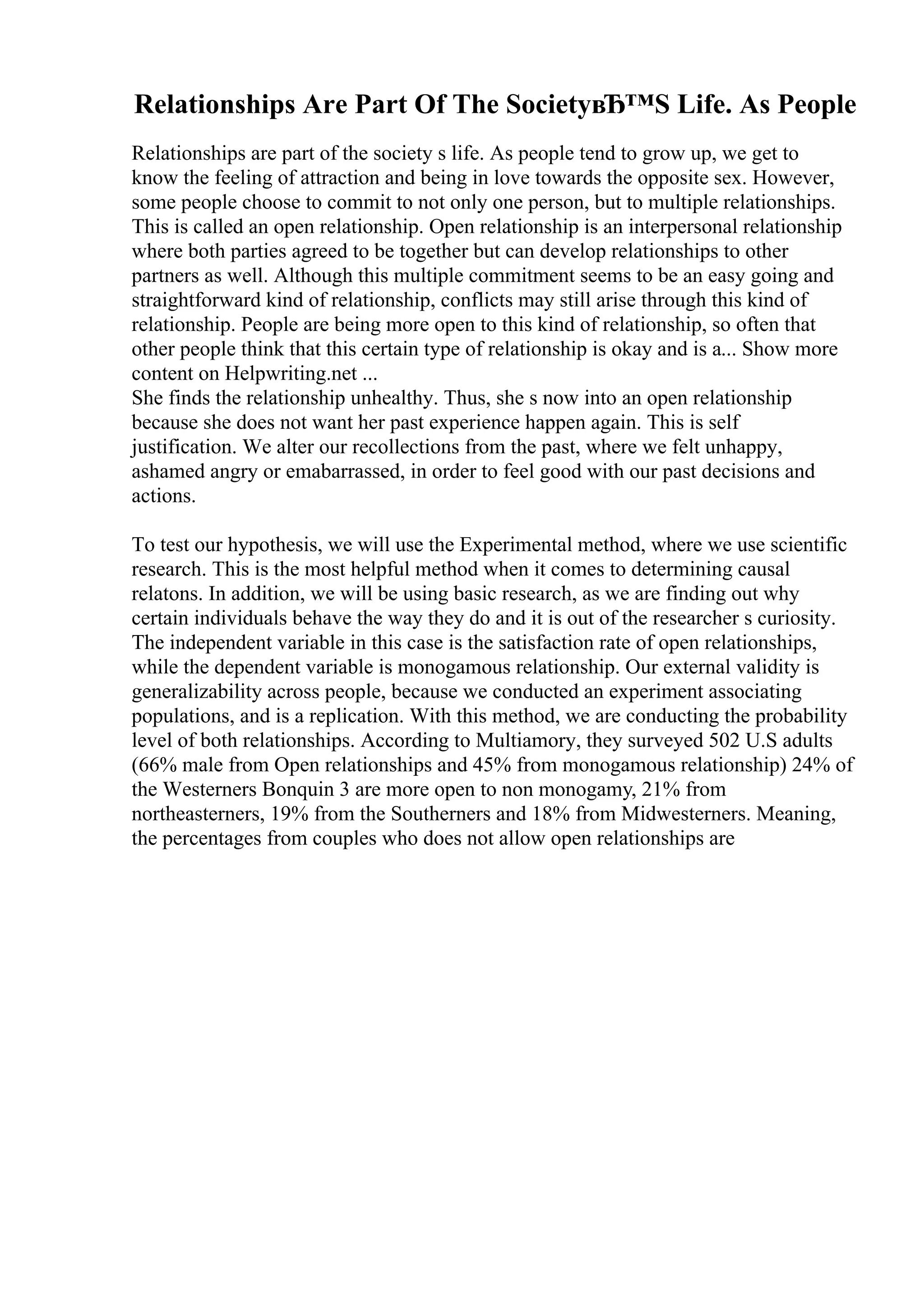 Relationships Are Part Of The SocietyвЂ™S Life. As People
Relationships are part of the society s life. As people tend to grow up, we get to
know the feeling of attraction and being in love towards the opposite sex. However,
some people choose to commit to not only one person, but to multiple relationships.
This is called an open relationship. Open relationship is an interpersonal relationship
where both parties agreed to be together but can develop relationships to other
partners as well. Although this multiple commitment seems to be an easy going and
straightforward kind of relationship, conflicts may still arise through this kind of
relationship. People are being more open to this kind of relationship, so often that
other people think that this certain type of relationship is okay and is a... Show more
content on Helpwriting.net ...
She finds the relationship unhealthy. Thus, she s now into an open relationship
because she does not want her past experience happen again. This is self
justification. We alter our recollections from the past, where we felt unhappy,
ashamed angry or emabarrassed, in order to feel good with our past decisions and
actions.
To test our hypothesis, we will use the Experimental method, where we use scientific
research. This is the most helpful method when it comes to determining causal
relatons. In addition, we will be using basic research, as we are finding out why
certain individuals behave the way they do and it is out of the researcher s curiosity.
The independent variable in this case is the satisfaction rate of open relationships,
while the dependent variable is monogamous relationship. Our external validity is
generalizability across people, because we conducted an experiment associating
populations, and is a replication. With this method, we are conducting the probability
level of both relationships. According to Multiamory, they surveyed 502 U.S adults
(66% male from Open relationships and 45% from monogamous relationship) 24% of
the Westerners Bonquin 3 are more open to non monogamy, 21% from
northeasterners, 19% from the Southerners and 18% from Midwesterners. Meaning,
the percentages from couples who does not allow open relationships are
 