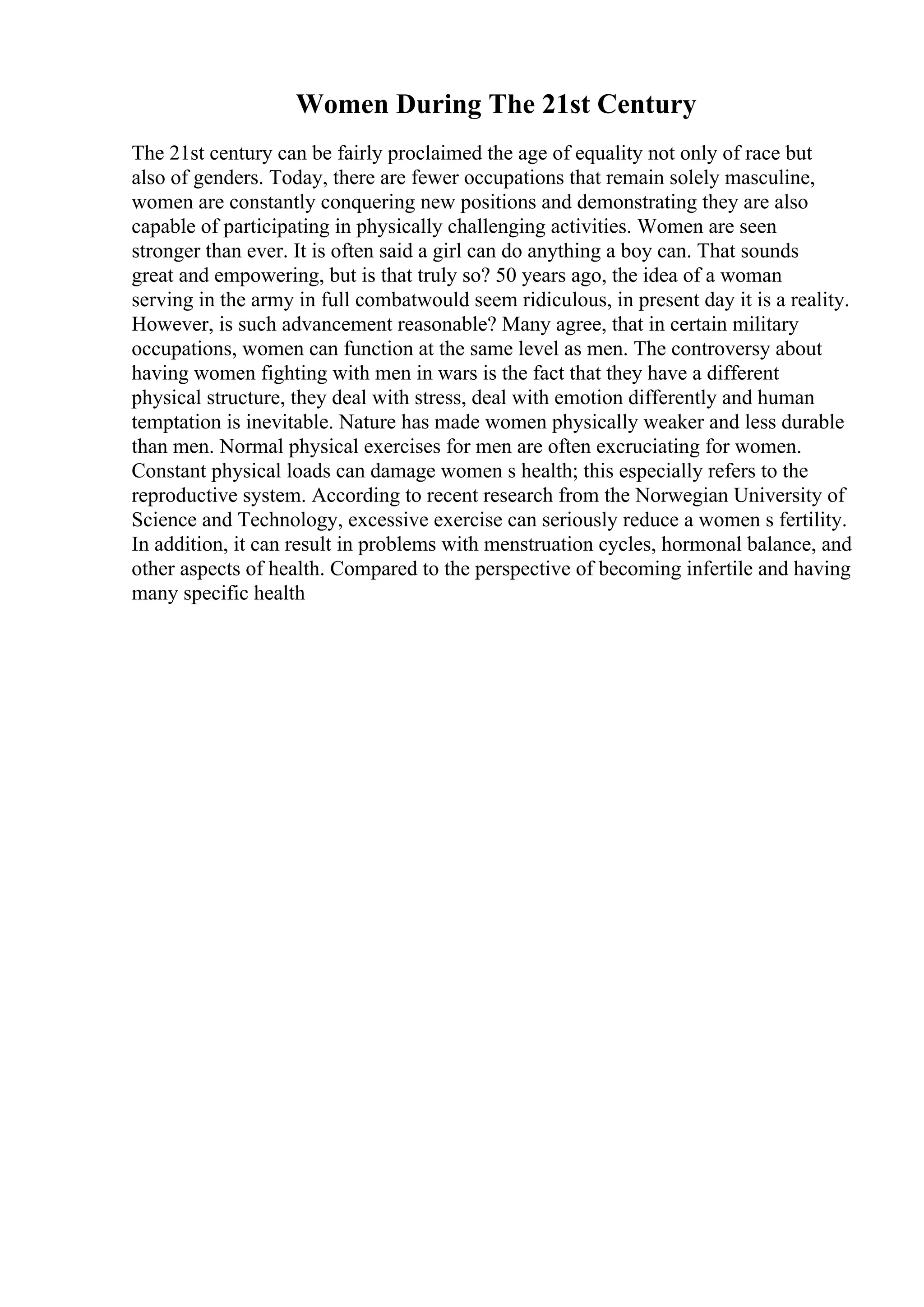 Women During The 21st Century
The 21st century can be fairly proclaimed the age of equality not only of race but
also of genders. Today, there are fewer occupations that remain solely masculine,
women are constantly conquering new positions and demonstrating they are also
capable of participating in physically challenging activities. Women are seen
stronger than ever. It is often said a girl can do anything a boy can. That sounds
great and empowering, but is that truly so? 50 years ago, the idea of a woman
serving in the army in full combatwould seem ridiculous, in present day it is a reality.
However, is such advancement reasonable? Many agree, that in certain military
occupations, women can function at the same level as men. The controversy about
having women fighting with men in wars is the fact that they have a different
physical structure, they deal with stress, deal with emotion differently and human
temptation is inevitable. Nature has made women physically weaker and less durable
than men. Normal physical exercises for men are often excruciating for women.
Constant physical loads can damage women s health; this especially refers to the
reproductive system. According to recent research from the Norwegian University of
Science and Technology, excessive exercise can seriously reduce a women s fertility.
In addition, it can result in problems with menstruation cycles, hormonal balance, and
other aspects of health. Compared to the perspective of becoming infertile and having
many specific health
 