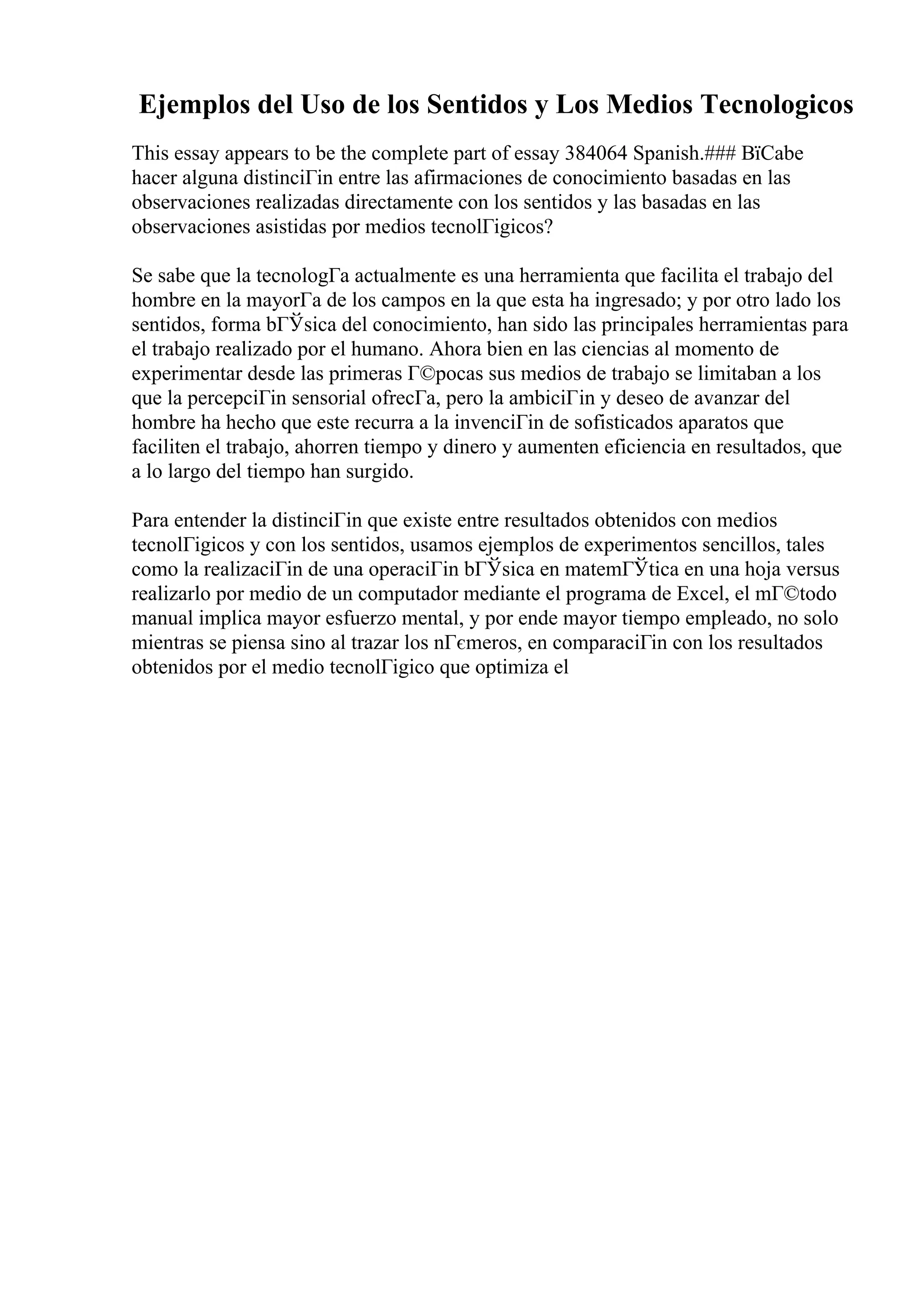 Ejemplos del Uso de los Sentidos y Los Medios Tecnologicos
This essay appears to be the complete part of essay 384064 Spanish.### ВїCabe
hacer alguna distinciГіn entre las afirmaciones de conocimiento basadas en las
observaciones realizadas directamente con los sentidos y las basadas en las
observaciones asistidas por medios tecnolГіgicos?
Se sabe que la tecnologГa actualmente es una herramienta que facilita el trabajo del
hombre en la mayorГa de los campos en la que esta ha ingresado; y por otro lado los
sentidos, forma bГЎsica del conocimiento, han sido las principales herramientas para
el trabajo realizado por el humano. Ahora bien en las ciencias al momento de
experimentar desde las primeras Г©pocas sus medios de trabajo se limitaban a los
que la percepciГіn sensorial ofrecГa, pero la ambiciГіn y deseo de avanzar del
hombre ha hecho que este recurra a la invenciГіn de sofisticados aparatos que
faciliten el trabajo, ahorren tiempo y dinero y aumenten eficiencia en resultados, que
a lo largo del tiempo han surgido.
Para entender la distinciГіn que existe entre resultados obtenidos con medios
tecnolГіgicos y con los sentidos, usamos ejemplos de experimentos sencillos, tales
como la realizaciГіn de una operaciГіn bГЎsica en matemГЎtica en una hoja versus
realizarlo por medio de un computador mediante el programa de Excel, el mГ©todo
manual implica mayor esfuerzo mental, y por ende mayor tiempo empleado, no solo
mientras se piensa sino al trazar los nГєmeros, en comparaciГіn con los resultados
obtenidos por el medio tecnolГіgico que optimiza el
 