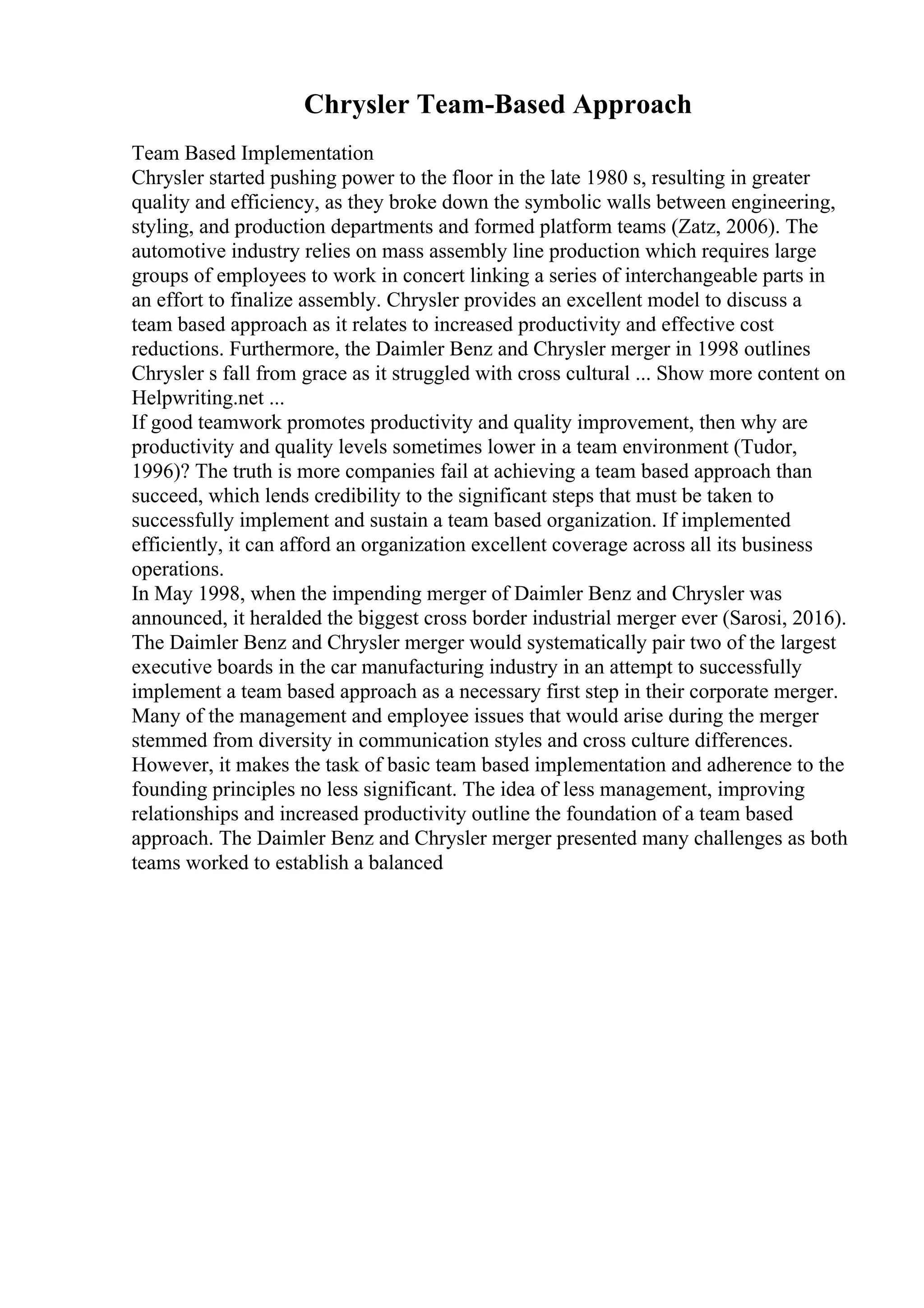 Chrysler Team-Based Approach
Team Based Implementation
Chrysler started pushing power to the floor in the late 1980 s, resulting in greater
quality and efficiency, as they broke down the symbolic walls between engineering,
styling, and production departments and formed platform teams (Zatz, 2006). The
automotive industry relies on mass assembly line production which requires large
groups of employees to work in concert linking a series of interchangeable parts in
an effort to finalize assembly. Chrysler provides an excellent model to discuss a
team based approach as it relates to increased productivity and effective cost
reductions. Furthermore, the Daimler Benz and Chrysler merger in 1998 outlines
Chrysler s fall from grace as it struggled with cross cultural ... Show more content on
Helpwriting.net ...
If good teamwork promotes productivity and quality improvement, then why are
productivity and quality levels sometimes lower in a team environment (Tudor,
1996)? The truth is more companies fail at achieving a team based approach than
succeed, which lends credibility to the significant steps that must be taken to
successfully implement and sustain a team based organization. If implemented
efficiently, it can afford an organization excellent coverage across all its business
operations.
In May 1998, when the impending merger of Daimler Benz and Chrysler was
announced, it heralded the biggest cross border industrial merger ever (Sarosi, 2016).
The Daimler Benz and Chrysler merger would systematically pair two of the largest
executive boards in the car manufacturing industry in an attempt to successfully
implement a team based approach as a necessary first step in their corporate merger.
Many of the management and employee issues that would arise during the merger
stemmed from diversity in communication styles and cross culture differences.
However, it makes the task of basic team based implementation and adherence to the
founding principles no less significant. The idea of less management, improving
relationships and increased productivity outline the foundation of a team based
approach. The Daimler Benz and Chrysler merger presented many challenges as both
teams worked to establish a balanced
 