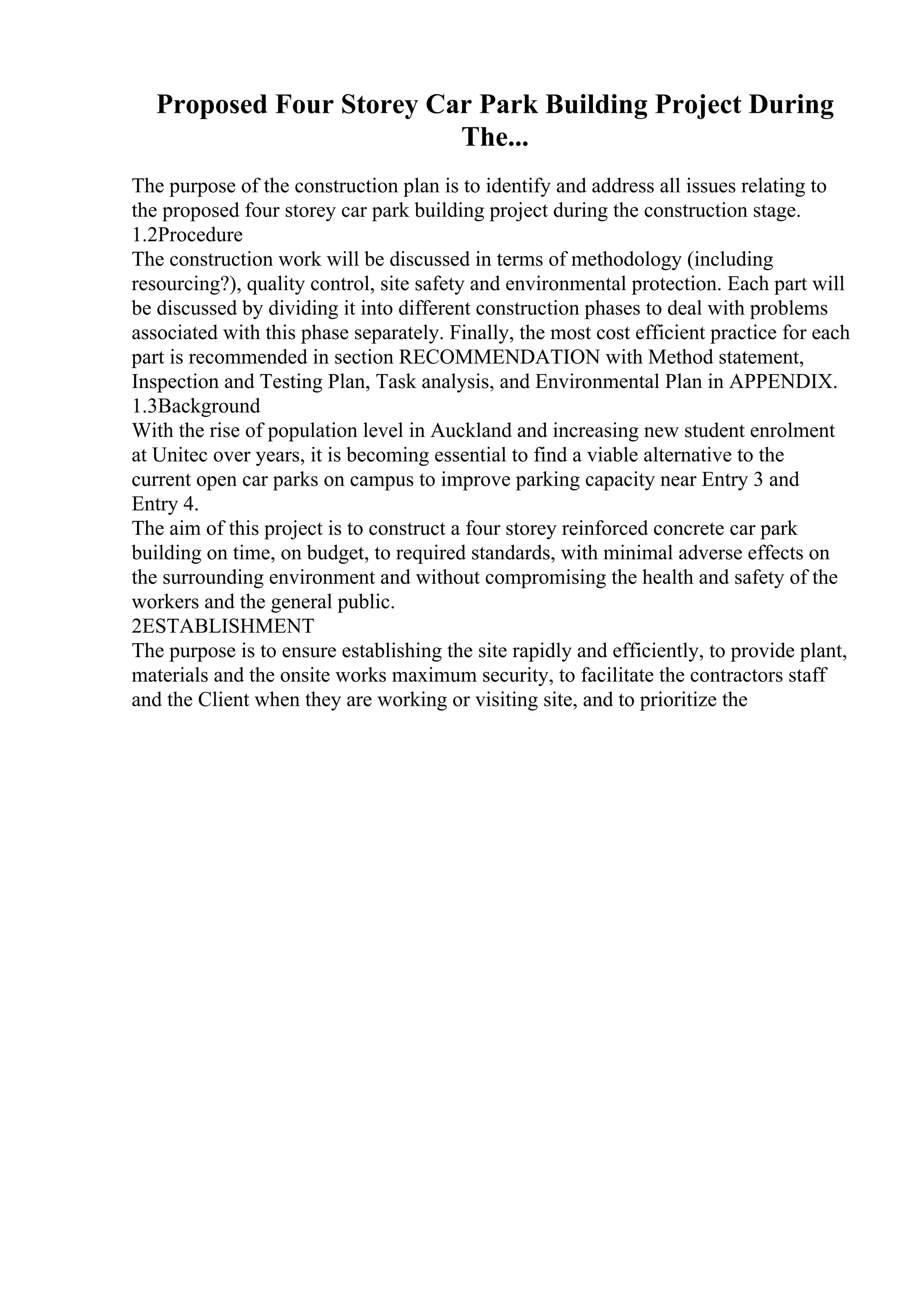 Proposed Four Storey Car Park Building Project During
The...
The purpose of the construction plan is to identify and address all issues relating to
the proposed four storey car park building project during the construction stage.
1.2Procedure
The construction work will be discussed in terms of methodology (including
resourcing?), quality control, site safety and environmental protection. Each part will
be discussed by dividing it into different construction phases to deal with problems
associated with this phase separately. Finally, the most cost efficient practice for each
part is recommended in section RECOMMENDATION with Method statement,
Inspection and Testing Plan, Task analysis, and Environmental Plan in APPENDIX.
1.3Background
With the rise of population level in Auckland and increasing new student enrolment
at Unitec over years, it is becoming essential to find a viable alternative to the
current open car parks on campus to improve parking capacity near Entry 3 and
Entry 4.
The aim of this project is to construct a four storey reinforced concrete car park
building on time, on budget, to required standards, with minimal adverse effects on
the surrounding environment and without compromising the health and safety of the
workers and the general public.
2ESTABLISHMENT
The purpose is to ensure establishing the site rapidly and efficiently, to provide plant,
materials and the onsite works maximum security, to facilitate the contractors staff
and the Client when they are working or visiting site, and to prioritize the
 