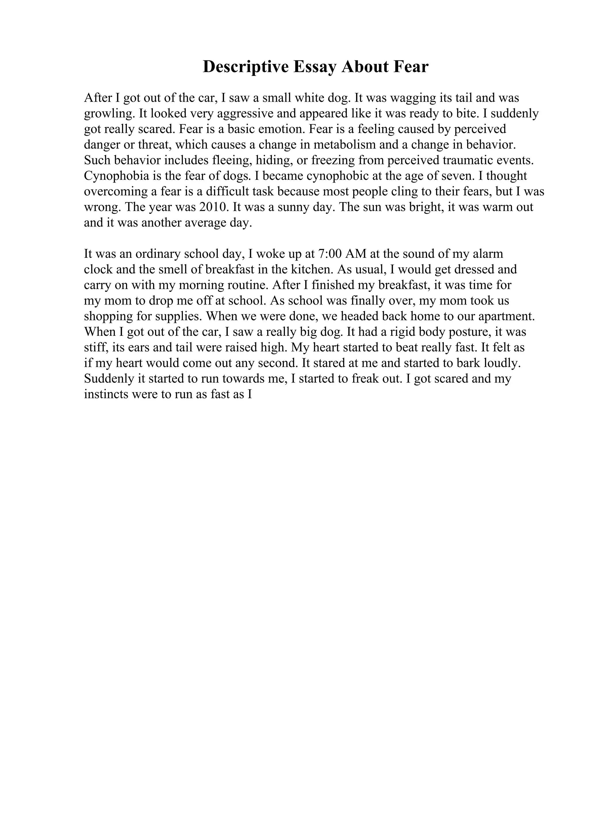 Descriptive Essay About Fear
After I got out of the car, I saw a small white dog. It was wagging its tail and was
growling. It looked very aggressive and appeared like it was ready to bite. I suddenly
got really scared. Fear is a basic emotion. Fear is a feeling caused by perceived
danger or threat, which causes a change in metabolism and a change in behavior.
Such behavior includes fleeing, hiding, or freezing from perceived traumatic events.
Cynophobia is the fear of dogs. I became cynophobic at the age of seven. I thought
overcoming a fear is a difficult task because most people cling to their fears, but I was
wrong. The year was 2010. It was a sunny day. The sun was bright, it was warm out
and it was another average day.
It was an ordinary school day, I woke up at 7:00 AM at the sound of my alarm
clock and the smell of breakfast in the kitchen. As usual, I would get dressed and
carry on with my morning routine. After I finished my breakfast, it was time for
my mom to drop me off at school. As school was finally over, my mom took us
shopping for supplies. When we were done, we headed back home to our apartment.
When I got out of the car, I saw a really big dog. It had a rigid body posture, it was
stiff, its ears and tail were raised high. My heart started to beat really fast. It felt as
if my heart would come out any second. It stared at me and started to bark loudly.
Suddenly it started to run towards me, I started to freak out. I got scared and my
instincts were to run as fast as I
 