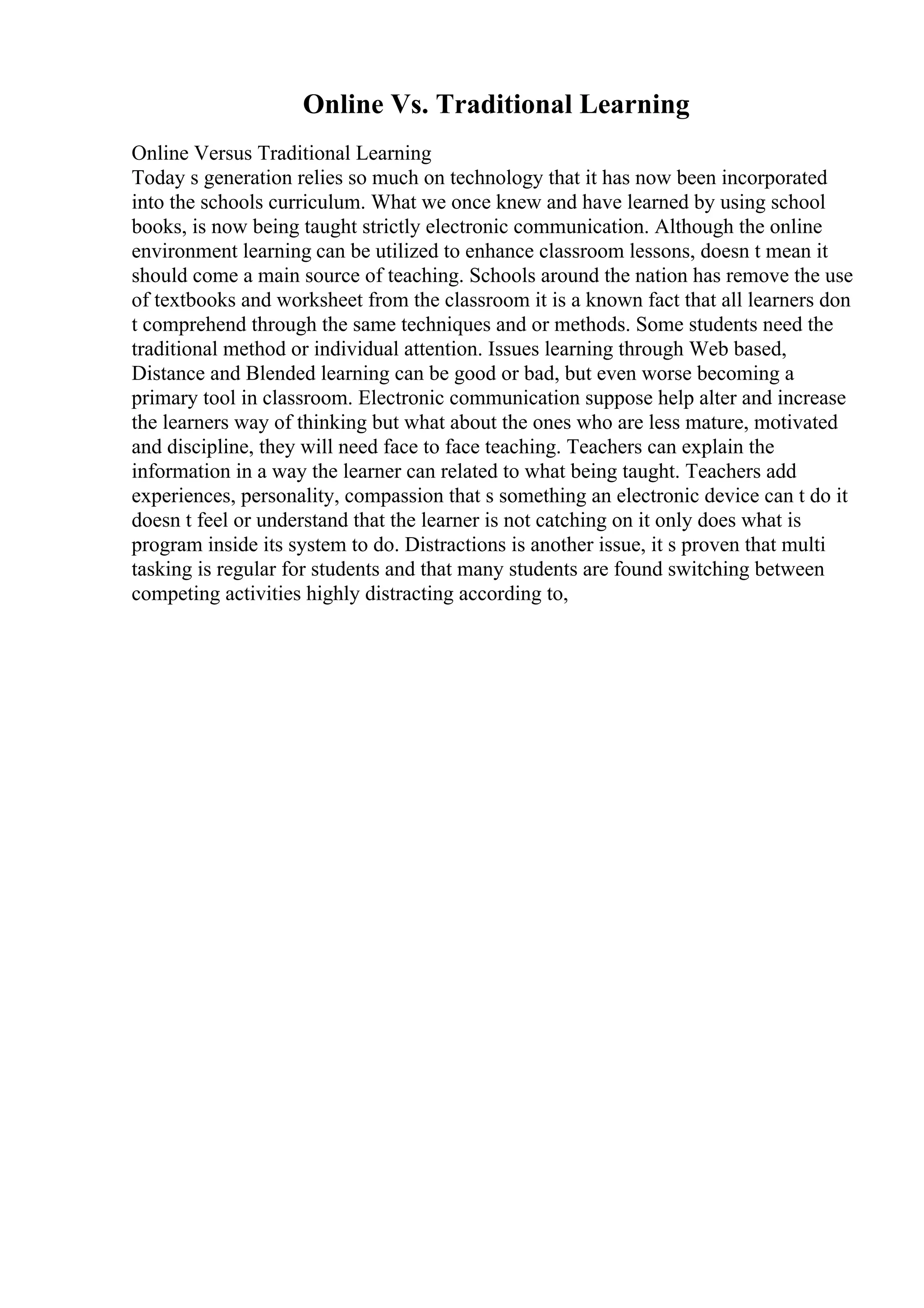 Online Vs. Traditional Learning
Online Versus Traditional Learning
Today s generation relies so much on technology that it has now been incorporated
into the schools curriculum. What we once knew and have learned by using school
books, is now being taught strictly electronic communication. Although the online
environment learning can be utilized to enhance classroom lessons, doesn t mean it
should come a main source of teaching. Schools around the nation has remove the use
of textbooks and worksheet from the classroom it is a known fact that all learners don
t comprehend through the same techniques and or methods. Some students need the
traditional method or individual attention. Issues learning through Web based,
Distance and Blended learning can be good or bad, but even worse becoming a
primary tool in classroom. Electronic communication suppose help alter and increase
the learners way of thinking but what about the ones who are less mature, motivated
and discipline, they will need face to face teaching. Teachers can explain the
information in a way the learner can related to what being taught. Teachers add
experiences, personality, compassion that s something an electronic device can t do it
doesn t feel or understand that the learner is not catching on it only does what is
program inside its system to do. Distractions is another issue, it s proven that multi
tasking is regular for students and that many students are found switching between
competing activities highly distracting according to,
 