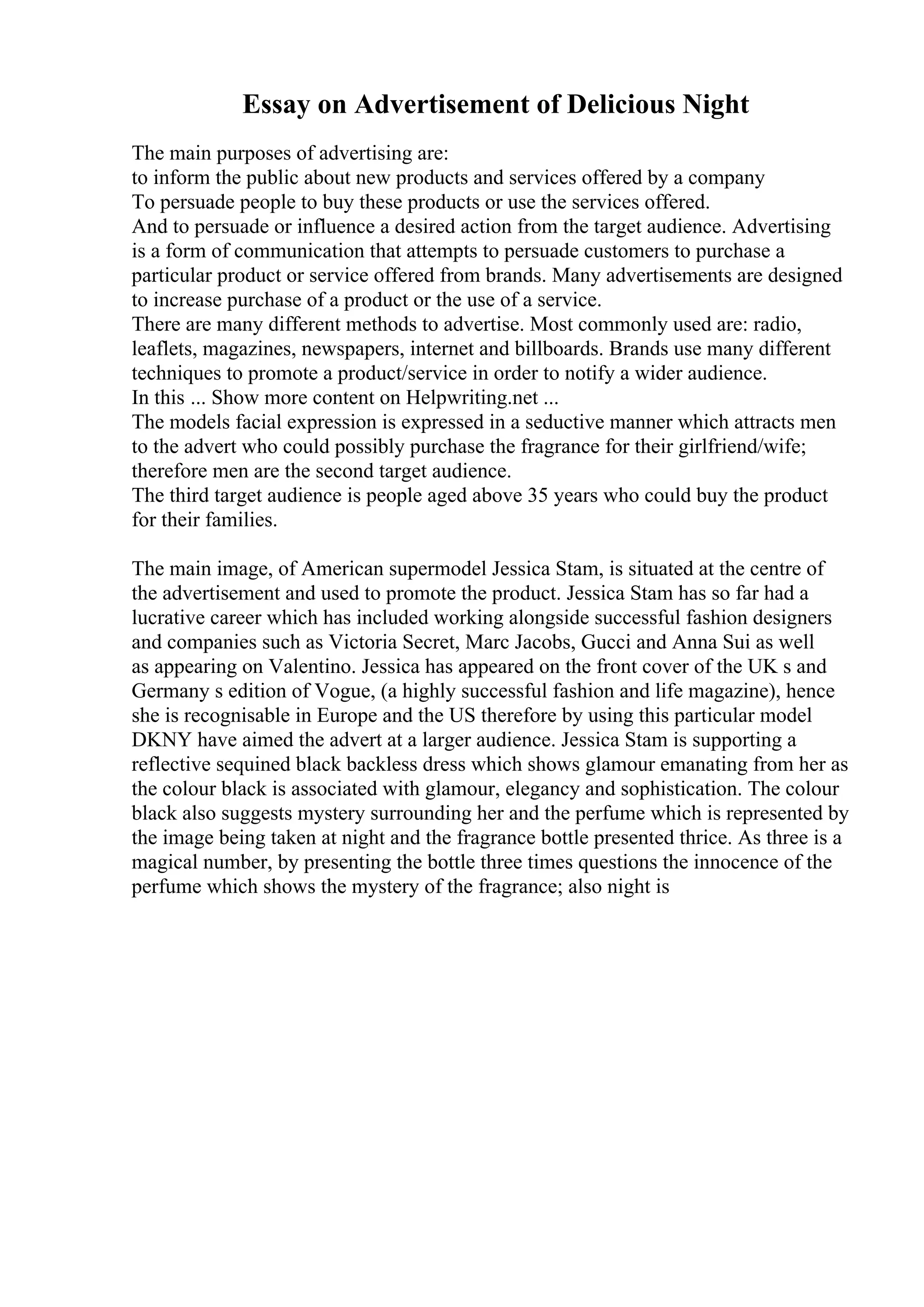 Essay on Advertisement of Delicious Night
The main purposes of advertising are:
to inform the public about new products and services offered by a company
To persuade people to buy these products or use the services offered.
And to persuade or influence a desired action from the target audience. Advertising
is a form of communication that attempts to persuade customers to purchase a
particular product or service offered from brands. Many advertisements are designed
to increase purchase of a product or the use of a service.
There are many different methods to advertise. Most commonly used are: radio,
leaflets, magazines, newspapers, internet and billboards. Brands use many different
techniques to promote a product/service in order to notify a wider audience.
In this ... Show more content on Helpwriting.net ...
The models facial expression is expressed in a seductive manner which attracts men
to the advert who could possibly purchase the fragrance for their girlfriend/wife;
therefore men are the second target audience.
The third target audience is people aged above 35 years who could buy the product
for their families.
The main image, of American supermodel Jessica Stam, is situated at the centre of
the advertisement and used to promote the product. Jessica Stam has so far had a
lucrative career which has included working alongside successful fashion designers
and companies such as Victoria Secret, Marc Jacobs, Gucci and Anna Sui as well
as appearing on Valentino. Jessica has appeared on the front cover of the UK s and
Germany s edition of Vogue, (a highly successful fashion and life magazine), hence
she is recognisable in Europe and the US therefore by using this particular model
DKNY have aimed the advert at a larger audience. Jessica Stam is supporting a
reflective sequined black backless dress which shows glamour emanating from her as
the colour black is associated with glamour, elegancy and sophistication. The colour
black also suggests mystery surrounding her and the perfume which is represented by
the image being taken at night and the fragrance bottle presented thrice. As three is a
magical number, by presenting the bottle three times questions the innocence of the
perfume which shows the mystery of the fragrance; also night is
 