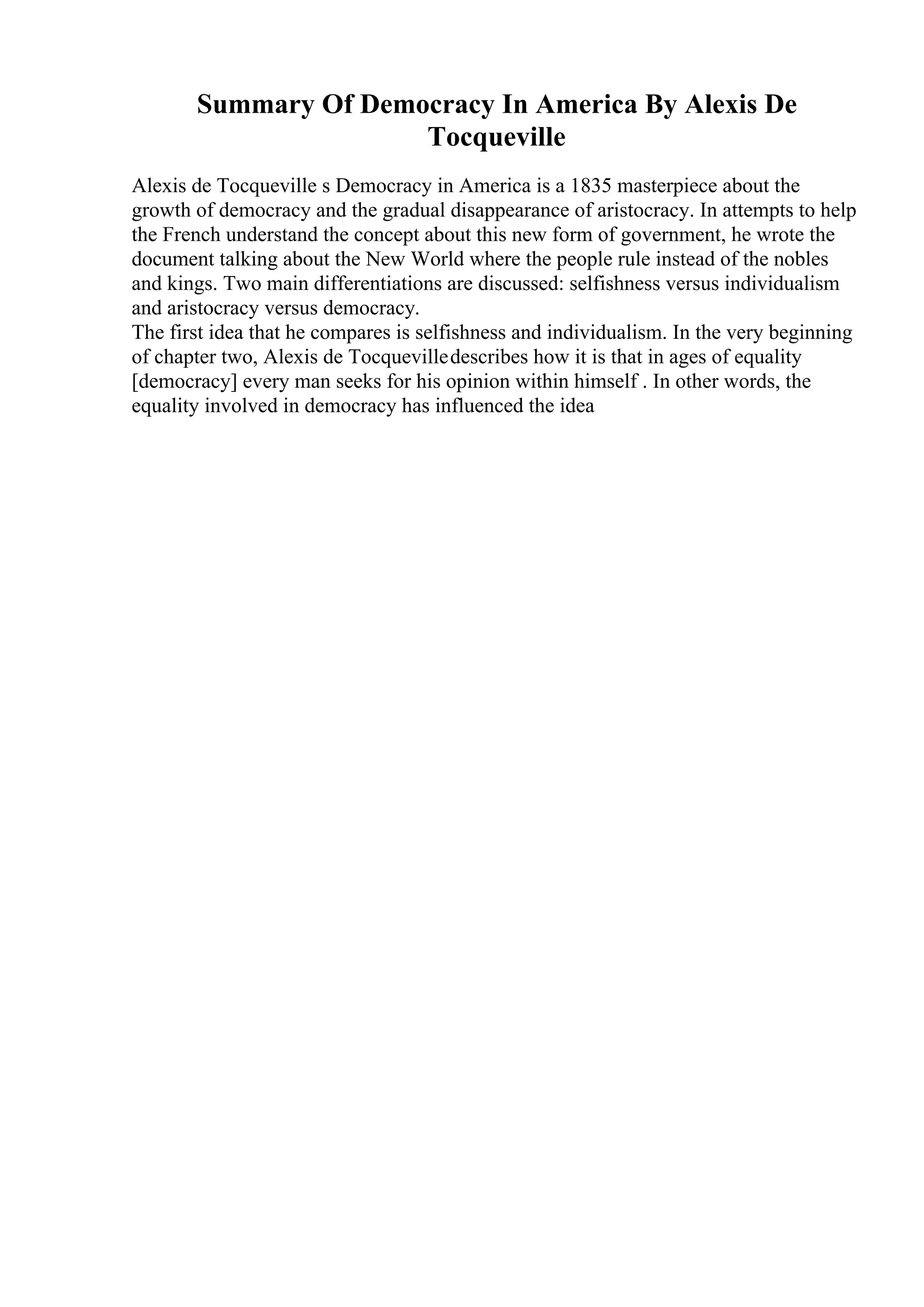 Summary Of Democracy In America By Alexis De
Tocqueville
Alexis de Tocqueville s Democracy in America is a 1835 masterpiece about the
growth of democracy and the gradual disappearance of aristocracy. In attempts to help
the French understand the concept about this new form of government, he wrote the
document talking about the New World where the people rule instead of the nobles
and kings. Two main differentiations are discussed: selfishness versus individualism
and aristocracy versus democracy.
The first idea that he compares is selfishness and individualism. In the very beginning
of chapter two, Alexis de Tocquevilledescribes how it is that in ages of equality
[democracy] every man seeks for his opinion within himself . In other words, the
equality involved in democracy has influenced the idea
 