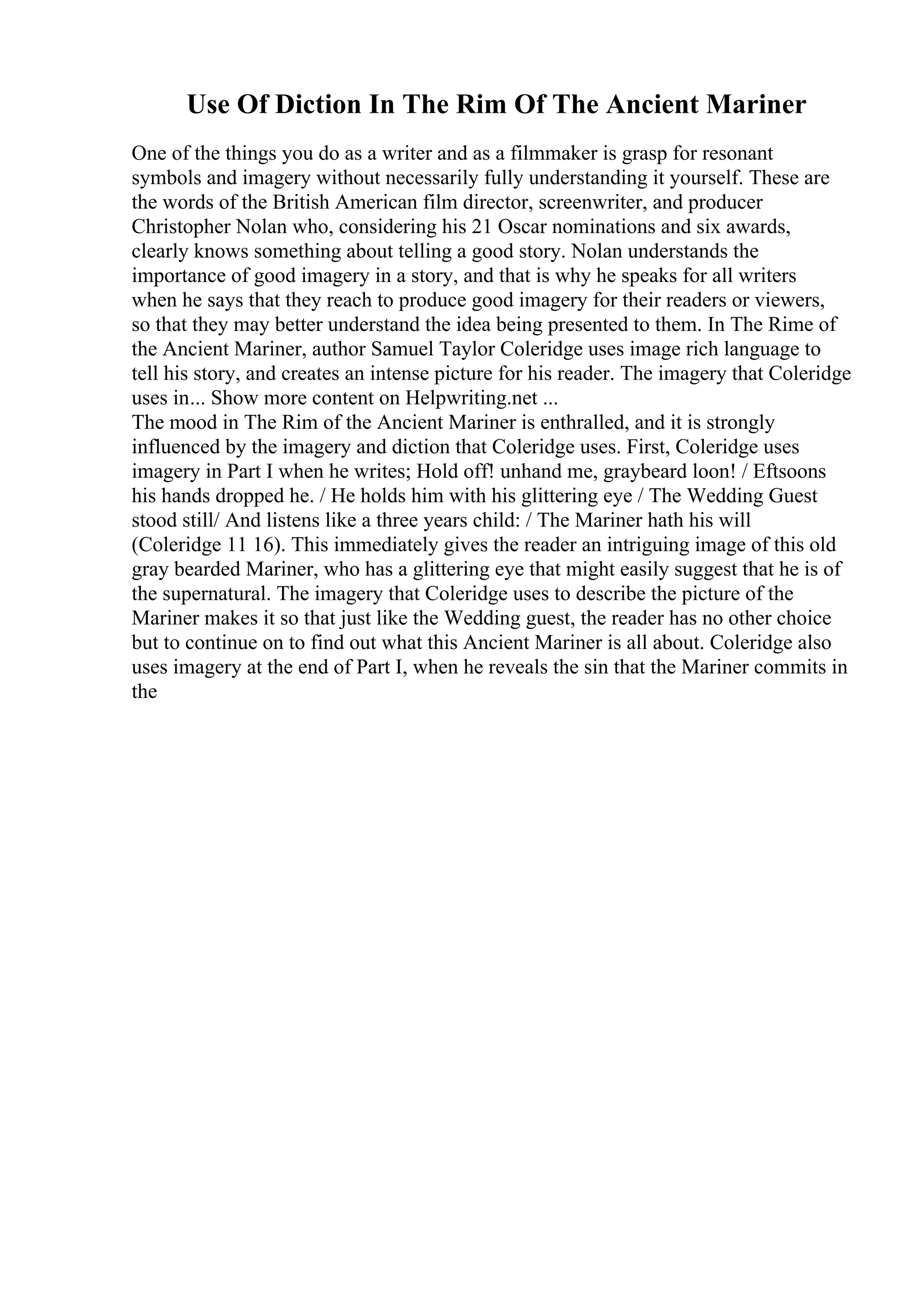 Use Of Diction In The Rim Of The Ancient Mariner
One of the things you do as a writer and as a filmmaker is grasp for resonant
symbols and imagery without necessarily fully understanding it yourself. These are
the words of the British American film director, screenwriter, and producer
Christopher Nolan who, considering his 21 Oscar nominations and six awards,
clearly knows something about telling a good story. Nolan understands the
importance of good imagery in a story, and that is why he speaks for all writers
when he says that they reach to produce good imagery for their readers or viewers,
so that they may better understand the idea being presented to them. In The Rime of
the Ancient Mariner, author Samuel Taylor Coleridge uses image rich language to
tell his story, and creates an intense picture for his reader. The imagery that Coleridge
uses in... Show more content on Helpwriting.net ...
The mood in The Rim of the Ancient Mariner is enthralled, and it is strongly
influenced by the imagery and diction that Coleridge uses. First, Coleridge uses
imagery in Part I when he writes; Hold off! unhand me, graybeard loon! / Eftsoons
his hands dropped he. / He holds him with his glittering eye / The Wedding Guest
stood still/ And listens like a three years child: / The Mariner hath his will
(Coleridge 11 16). This immediately gives the reader an intriguing image of this old
gray bearded Mariner, who has a glittering eye that might easily suggest that he is of
the supernatural. The imagery that Coleridge uses to describe the picture of the
Mariner makes it so that just like the Wedding guest, the reader has no other choice
but to continue on to find out what this Ancient Mariner is all about. Coleridge also
uses imagery at the end of Part I, when he reveals the sin that the Mariner commits in
the
 