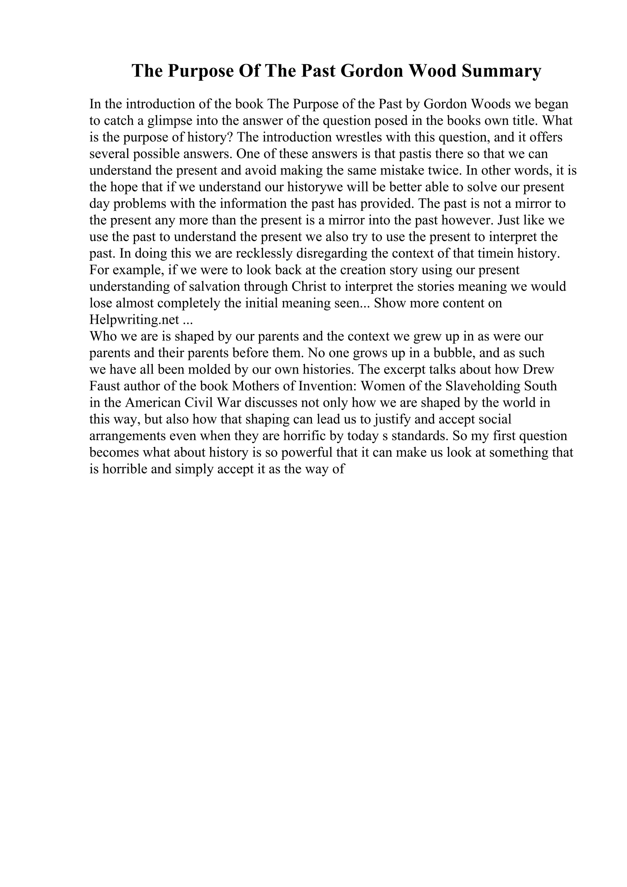 The Purpose Of The Past Gordon Wood Summary
In the introduction of the book The Purpose of the Past by Gordon Woods we began
to catch a glimpse into the answer of the question posed in the books own title. What
is the purpose of history? The introduction wrestles with this question, and it offers
several possible answers. One of these answers is that pastis there so that we can
understand the present and avoid making the same mistake twice. In other words, it is
the hope that if we understand our historywe will be better able to solve our present
day problems with the information the past has provided. The past is not a mirror to
the present any more than the present is a mirror into the past however. Just like we
use the past to understand the present we also try to use the present to interpret the
past. In doing this we are recklessly disregarding the context of that timein history.
For example, if we were to look back at the creation story using our present
understanding of salvation through Christ to interpret the stories meaning we would
lose almost completely the initial meaning seen... Show more content on
Helpwriting.net ...
Who we are is shaped by our parents and the context we grew up in as were our
parents and their parents before them. No one grows up in a bubble, and as such
we have all been molded by our own histories. The excerpt talks about how Drew
Faust author of the book Mothers of Invention: Women of the Slaveholding South
in the American Civil War discusses not only how we are shaped by the world in
this way, but also how that shaping can lead us to justify and accept social
arrangements even when they are horrific by today s standards. So my first question
becomes what about history is so powerful that it can make us look at something that
is horrible and simply accept it as the way of
 