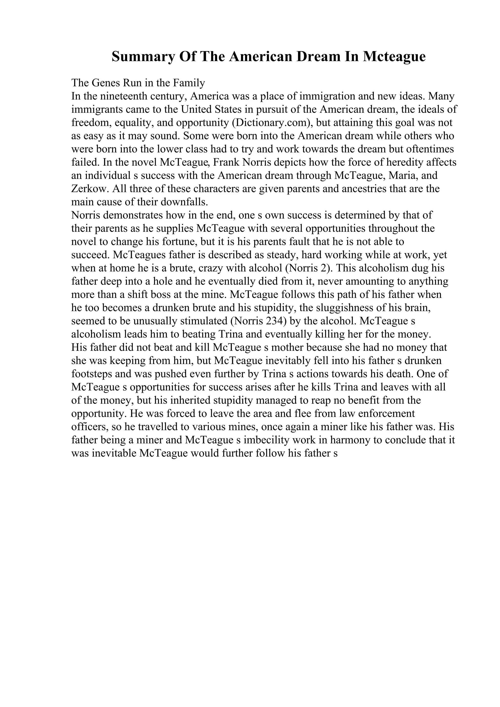 Summary Of The American Dream In Mcteague
The Genes Run in the Family
In the nineteenth century, America was a place of immigration and new ideas. Many
immigrants came to the United States in pursuit of the American dream, the ideals of
freedom, equality, and opportunity (Dictionary.com), but attaining this goal was not
as easy as it may sound. Some were born into the American dream while others who
were born into the lower class had to try and work towards the dream but oftentimes
failed. In the novel McTeague, Frank Norris depicts how the force of heredity affects
an individual s success with the American dream through McTeague, Maria, and
Zerkow. All three of these characters are given parents and ancestries that are the
main cause of their downfalls.
Norris demonstrates how in the end, one s own success is determined by that of
their parents as he supplies McTeague with several opportunities throughout the
novel to change his fortune, but it is his parents fault that he is not able to
succeed. McTeagues father is described as steady, hard working while at work, yet
when at home he is a brute, crazy with alcohol (Norris 2). This alcoholism dug his
father deep into a hole and he eventually died from it, never amounting to anything
more than a shift boss at the mine. McTeague follows this path of his father when
he too becomes a drunken brute and his stupidity, the sluggishness of his brain,
seemed to be unusually stimulated (Norris 234) by the alcohol. McTeague s
alcoholism leads him to beating Trina and eventually killing her for the money.
His father did not beat and kill McTeague s mother because she had no money that
she was keeping from him, but McTeague inevitably fell into his father s drunken
footsteps and was pushed even further by Trina s actions towards his death. One of
McTeague s opportunities for success arises after he kills Trina and leaves with all
of the money, but his inherited stupidity managed to reap no benefit from the
opportunity. He was forced to leave the area and flee from law enforcement
officers, so he travelled to various mines, once again a miner like his father was. His
father being a miner and McTeague s imbecility work in harmony to conclude that it
was inevitable McTeague would further follow his father s
 