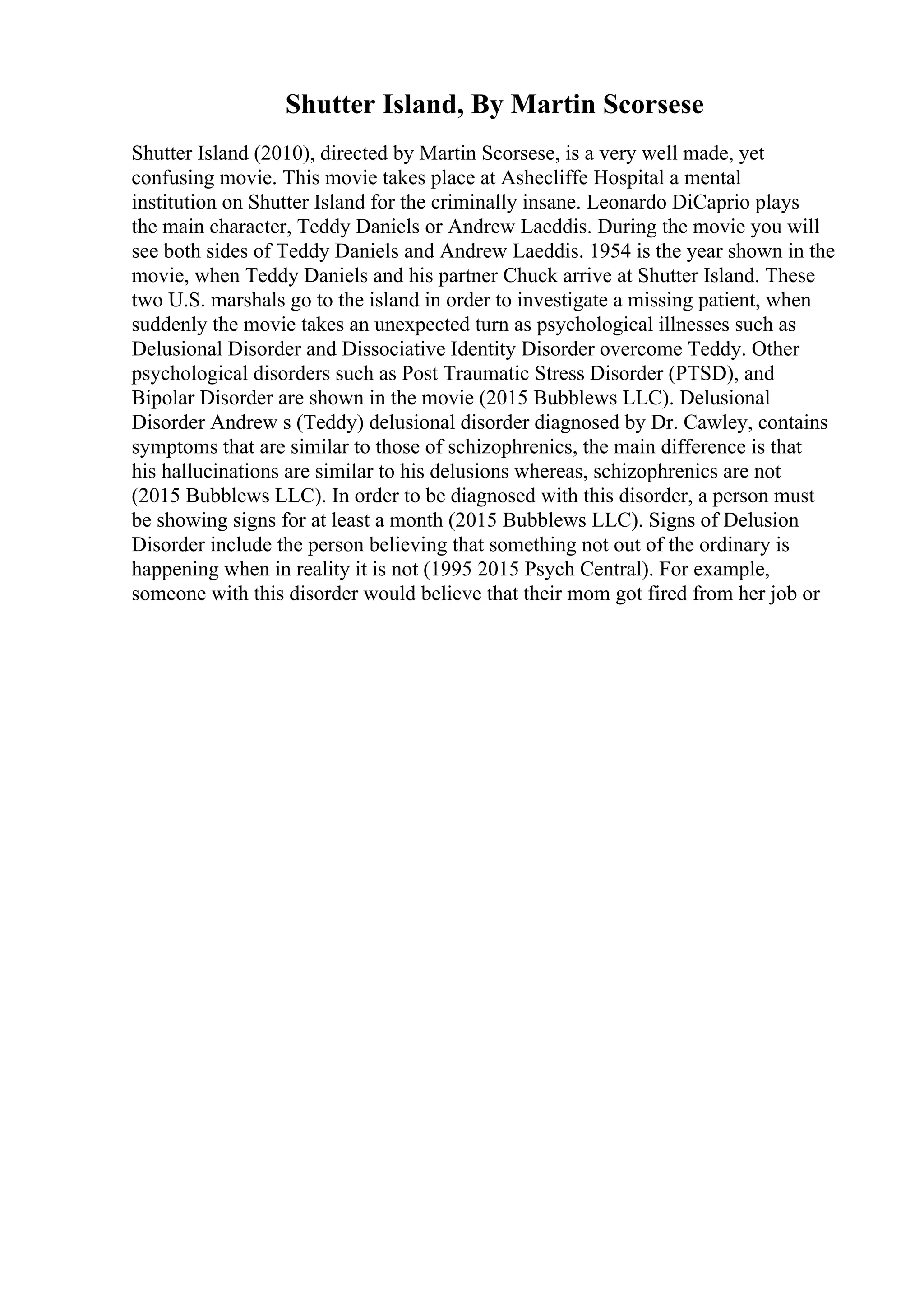 Shutter Island, By Martin Scorsese
Shutter Island (2010), directed by Martin Scorsese, is a very well made, yet
confusing movie. This movie takes place at Ashecliffe Hospital a mental
institution on Shutter Island for the criminally insane. Leonardo DiCaprio plays
the main character, Teddy Daniels or Andrew Laeddis. During the movie you will
see both sides of Teddy Daniels and Andrew Laeddis. 1954 is the year shown in the
movie, when Teddy Daniels and his partner Chuck arrive at Shutter Island. These
two U.S. marshals go to the island in order to investigate a missing patient, when
suddenly the movie takes an unexpected turn as psychological illnesses such as
Delusional Disorder and Dissociative Identity Disorder overcome Teddy. Other
psychological disorders such as Post Traumatic Stress Disorder (PTSD), and
Bipolar Disorder are shown in the movie (2015 Bubblews LLC). Delusional
Disorder Andrew s (Teddy) delusional disorder diagnosed by Dr. Cawley, contains
symptoms that are similar to those of schizophrenics, the main difference is that
his hallucinations are similar to his delusions whereas, schizophrenics are not
(2015 Bubblews LLC). In order to be diagnosed with this disorder, a person must
be showing signs for at least a month (2015 Bubblews LLC). Signs of Delusion
Disorder include the person believing that something not out of the ordinary is
happening when in reality it is not (1995 2015 Psych Central). For example,
someone with this disorder would believe that their mom got fired from her job or
 
