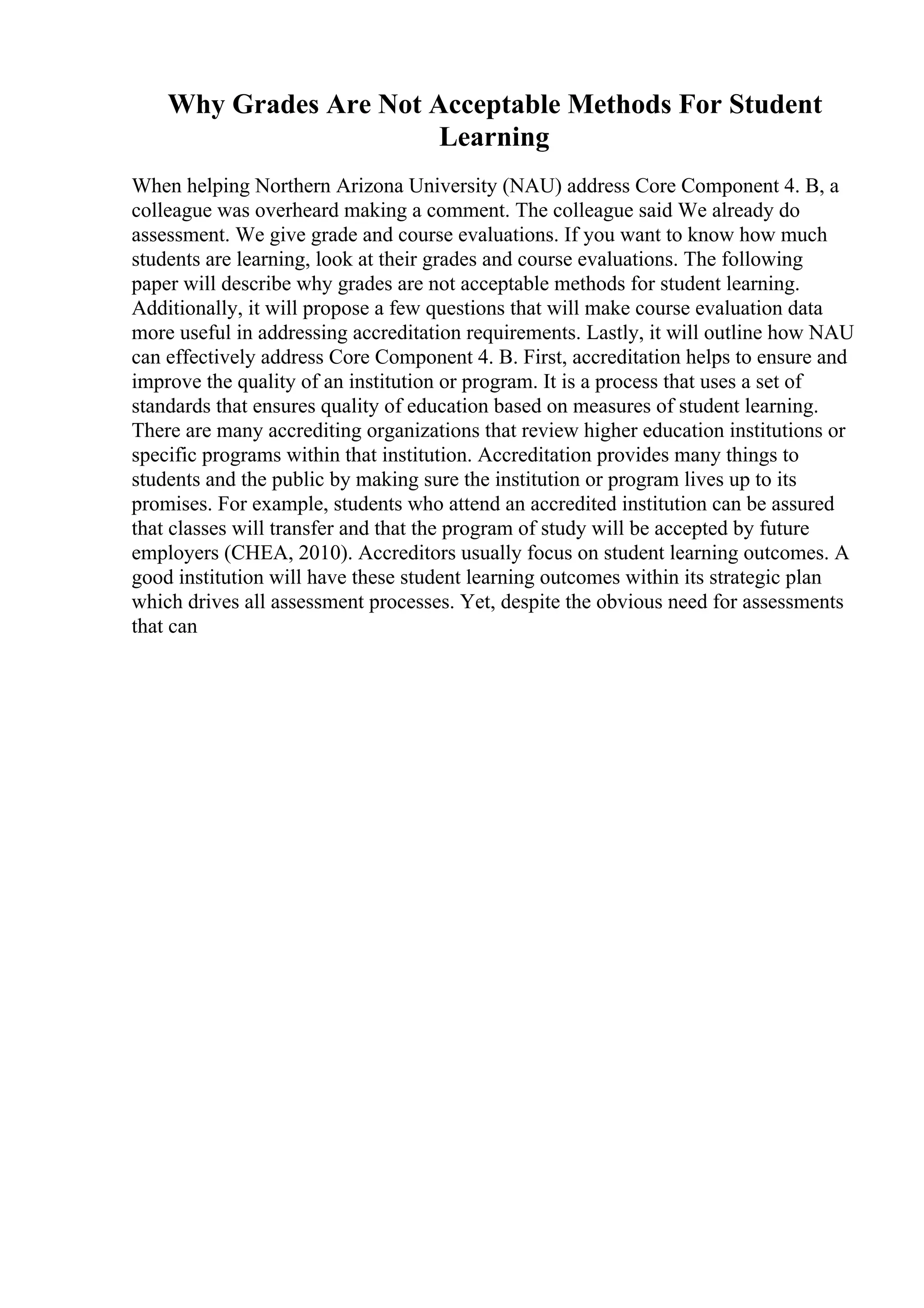 Why Grades Are Not Acceptable Methods For Student
Learning
When helping Northern Arizona University (NAU) address Core Component 4. B, a
colleague was overheard making a comment. The colleague said We already do
assessment. We give grade and course evaluations. If you want to know how much
students are learning, look at their grades and course evaluations. The following
paper will describe why grades are not acceptable methods for student learning.
Additionally, it will propose a few questions that will make course evaluation data
more useful in addressing accreditation requirements. Lastly, it will outline how NAU
can effectively address Core Component 4. B. First, accreditation helps to ensure and
improve the quality of an institution or program. It is a process that uses a set of
standards that ensures quality of education based on measures of student learning.
There are many accrediting organizations that review higher education institutions or
specific programs within that institution. Accreditation provides many things to
students and the public by making sure the institution or program lives up to its
promises. For example, students who attend an accredited institution can be assured
that classes will transfer and that the program of study will be accepted by future
employers (CHEA, 2010). Accreditors usually focus on student learning outcomes. A
good institution will have these student learning outcomes within its strategic plan
which drives all assessment processes. Yet, despite the obvious need for assessments
that can
 
