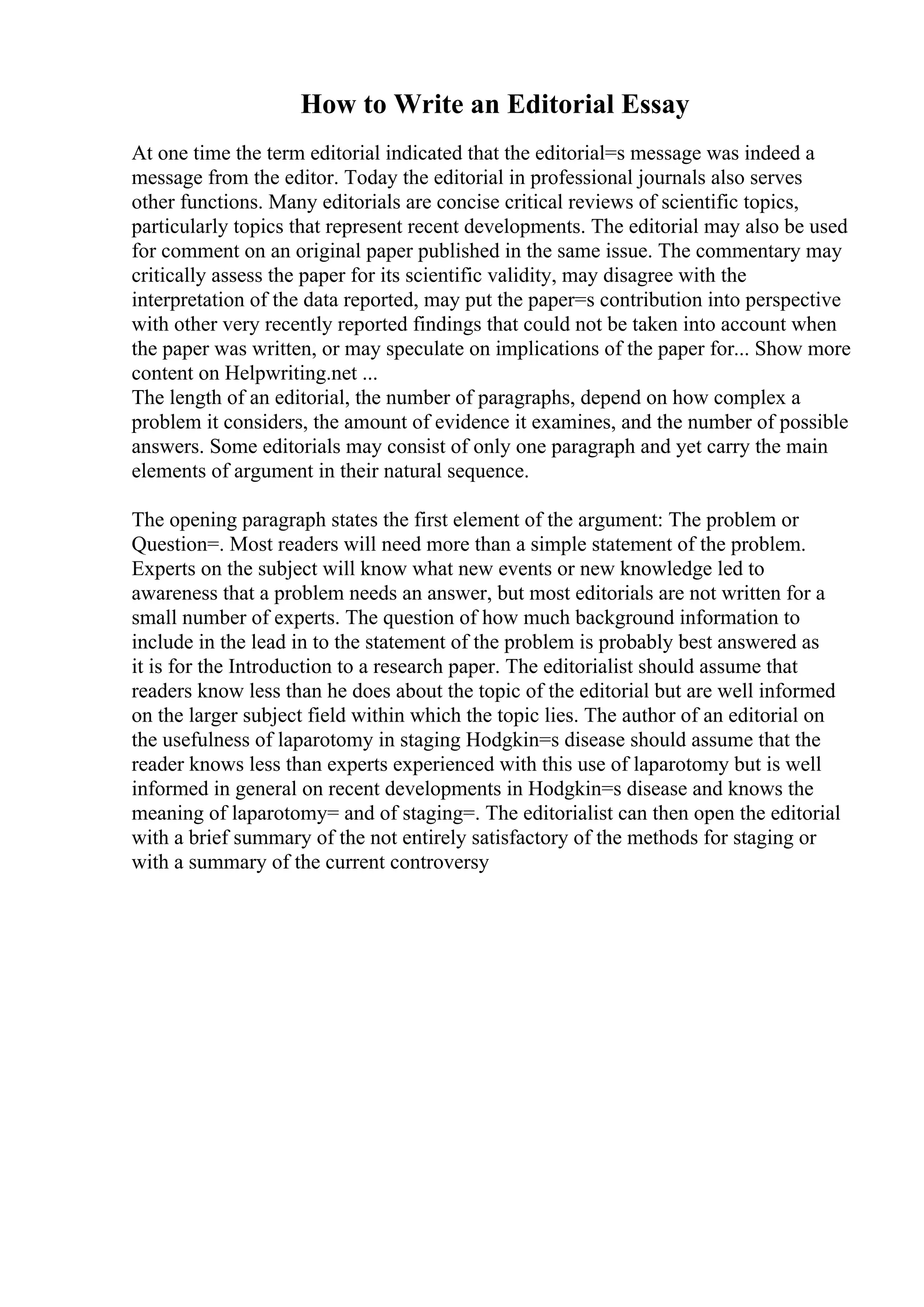How to Write an Editorial Essay
At one time the term editorial indicated that the editorial=s message was indeed a
message from the editor. Today the editorial in professional journals also serves
other functions. Many editorials are concise critical reviews of scientific topics,
particularly topics that represent recent developments. The editorial may also be used
for comment on an original paper published in the same issue. The commentary may
critically assess the paper for its scientific validity, may disagree with the
interpretation of the data reported, may put the paper=s contribution into perspective
with other very recently reported findings that could not be taken into account when
the paper was written, or may speculate on implications of the paper for... Show more
content on Helpwriting.net ...
The length of an editorial, the number of paragraphs, depend on how complex a
problem it considers, the amount of evidence it examines, and the number of possible
answers. Some editorials may consist of only one paragraph and yet carry the main
elements of argument in their natural sequence.
The opening paragraph states the first element of the argument: The problem or
Question=. Most readers will need more than a simple statement of the problem.
Experts on the subject will know what new events or new knowledge led to
awareness that a problem needs an answer, but most editorials are not written for a
small number of experts. The question of how much background information to
include in the lead in to the statement of the problem is probably best answered as
it is for the Introduction to a research paper. The editorialist should assume that
readers know less than he does about the topic of the editorial but are well informed
on the larger subject field within which the topic lies. The author of an editorial on
the usefulness of laparotomy in staging Hodgkin=s disease should assume that the
reader knows less than experts experienced with this use of laparotomy but is well
informed in general on recent developments in Hodgkin=s disease and knows the
meaning of laparotomy= and of staging=. The editorialist can then open the editorial
with a brief summary of the not entirely satisfactory of the methods for staging or
with a summary of the current controversy
 