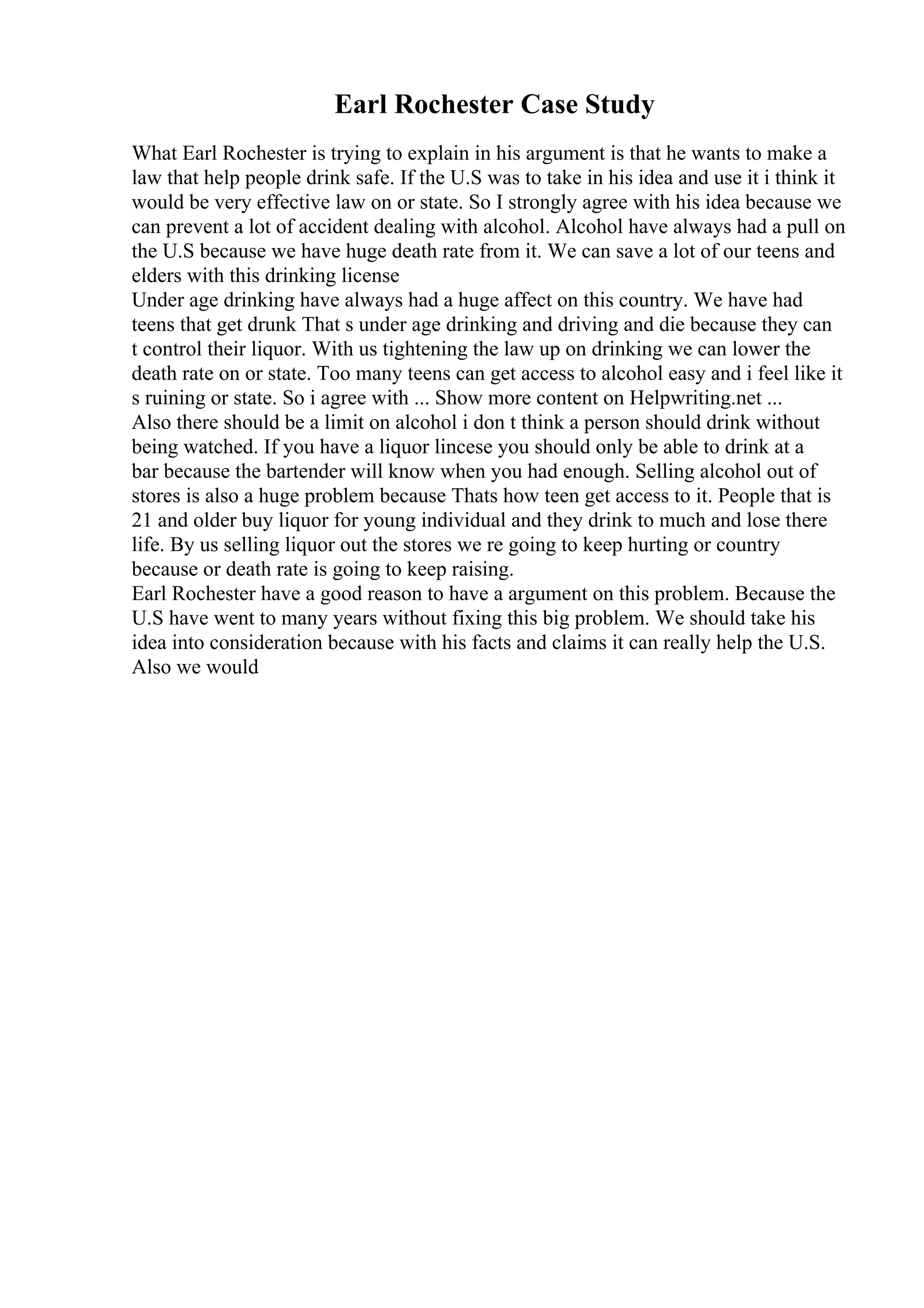 Earl Rochester Case Study
What Earl Rochester is trying to explain in his argument is that he wants to make a
law that help people drink safe. If the U.S was to take in his idea and use it i think it
would be very effective law on or state. So I strongly agree with his idea because we
can prevent a lot of accident dealing with alcohol. Alcohol have always had a pull on
the U.S because we have huge death rate from it. We can save a lot of our teens and
elders with this drinking license
Under age drinking have always had a huge affect on this country. We have had
teens that get drunk That s under age drinking and driving and die because they can
t control their liquor. With us tightening the law up on drinking we can lower the
death rate on or state. Too many teens can get access to alcohol easy and i feel like it
s ruining or state. So i agree with ... Show more content on Helpwriting.net ...
Also there should be a limit on alcohol i don t think a person should drink without
being watched. If you have a liquor lincese you should only be able to drink at a
bar because the bartender will know when you had enough. Selling alcohol out of
stores is also a huge problem because Thats how teen get access to it. People that is
21 and older buy liquor for young individual and they drink to much and lose there
life. By us selling liquor out the stores we re going to keep hurting or country
because or death rate is going to keep raising.
Earl Rochester have a good reason to have a argument on this problem. Because the
U.S have went to many years without fixing this big problem. We should take his
idea into consideration because with his facts and claims it can really help the U.S.
Also we would
 