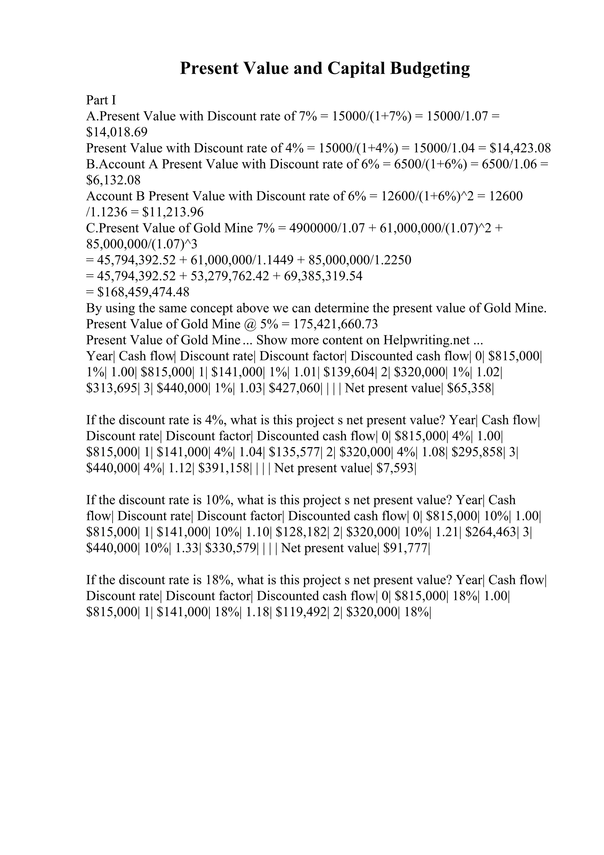 Present Value and Capital Budgeting
Part I
A.Present Value with Discount rate of 7% = 15000/(1+7%) = 15000/1.07 =
$14,018.69
Present Value with Discount rate of 4% = 15000/(1+4%) = 15000/1.04 = $14,423.08
B.Account A Present Value with Discount rate of 6% = 6500/(1+6%) = 6500/1.06 =
$6,132.08
Account B Present Value with Discount rate of 6% = 12600/(1+6%)^2 = 12600
/1.1236 = $11,213.96
C.Present Value of Gold Mine 7% = 4900000/1.07 + 61,000,000/(1.07)^2 +
85,000,000/(1.07)^3
= 45,794,392.52 + 61,000,000/1.1449 + 85,000,000/1.2250
= 45,794,392.52 + 53,279,762.42 + 69,385,319.54
= $168,459,474.48
By using the same concept above we can determine the present value of Gold Mine.
Present Value of Gold Mine @ 5% = 175,421,660.73
Present Value of Gold Mine... Show more content on Helpwriting.net ...
Year| Cash flow| Discount rate| Discount factor| Discounted cash flow| 0| $815,000|
1%| 1.00| $815,000| 1| $141,000| 1%| 1.01| $139,604| 2| $320,000| 1%| 1.02|
$313,695| 3| $440,000| 1%| 1.03| $427,060| | | | Net present value| $65,358|
If the discount rate is 4%, what is this project s net present value? Year| Cash flow|
Discount rate| Discount factor| Discounted cash flow| 0| $815,000| 4%| 1.00|
$815,000| 1| $141,000| 4%| 1.04| $135,577| 2| $320,000| 4%| 1.08| $295,858| 3|
$440,000| 4%| 1.12| $391,158| | | | Net present value| $7,593|
If the discount rate is 10%, what is this project s net present value? Year| Cash
flow| Discount rate| Discount factor| Discounted cash flow| 0| $815,000| 10%| 1.00|
$815,000| 1| $141,000| 10%| 1.10| $128,182| 2| $320,000| 10%| 1.21| $264,463| 3|
$440,000| 10%| 1.33| $330,579| | | | Net present value| $91,777|
If the discount rate is 18%, what is this project s net present value? Year| Cash flow|
Discount rate| Discount factor| Discounted cash flow| 0| $815,000| 18%| 1.00|
$815,000| 1| $141,000| 18%| 1.18| $119,492| 2| $320,000| 18%|
 
