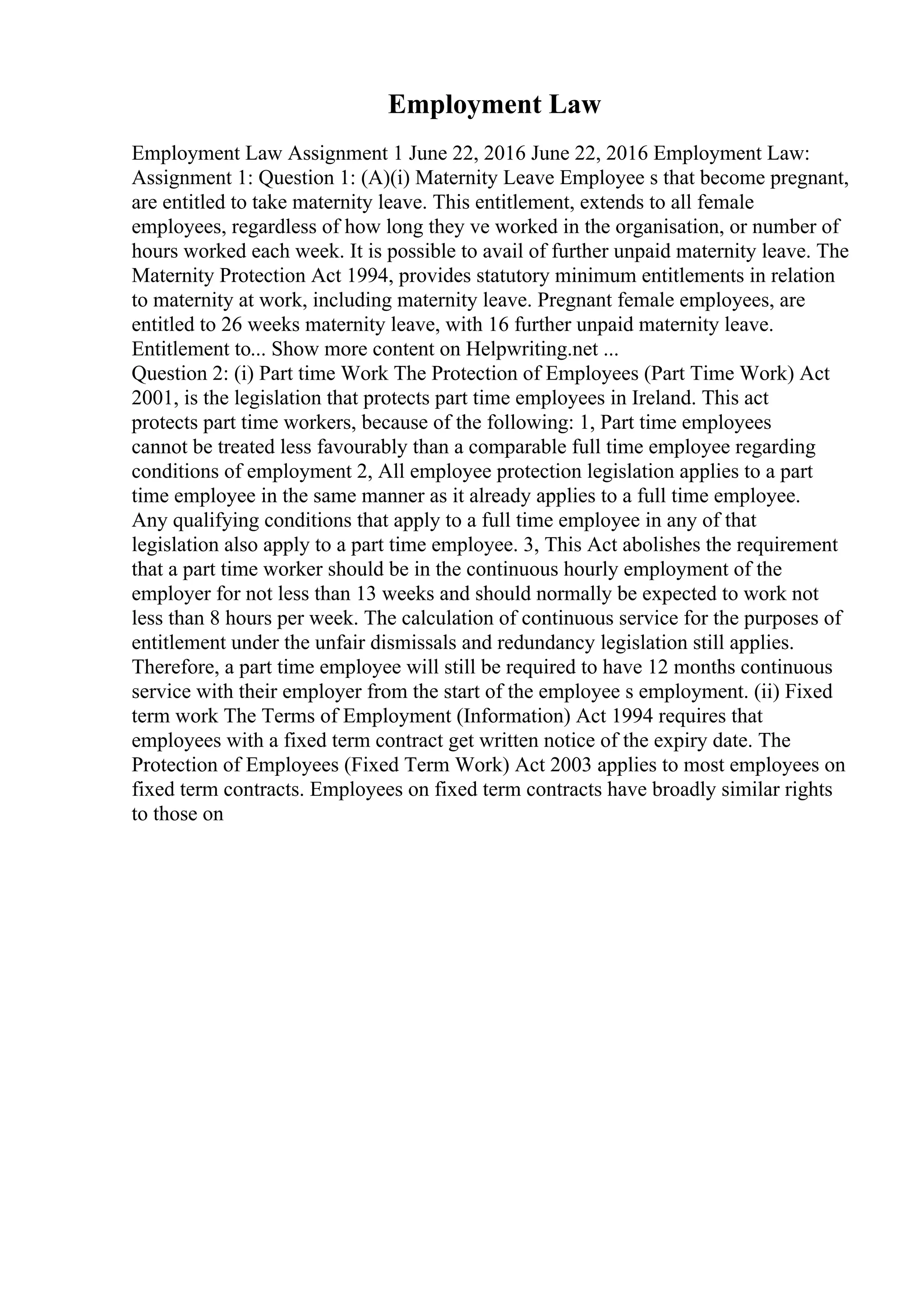 Employment Law
Employment Law Assignment 1 June 22, 2016 June 22, 2016 Employment Law:
Assignment 1: Question 1: (A)(i) Maternity Leave Employee s that become pregnant,
are entitled to take maternity leave. This entitlement, extends to all female
employees, regardless of how long they ve worked in the organisation, or number of
hours worked each week. It is possible to avail of further unpaid maternity leave. The
Maternity Protection Act 1994, provides statutory minimum entitlements in relation
to maternity at work, including maternity leave. Pregnant female employees, are
entitled to 26 weeks maternity leave, with 16 further unpaid maternity leave.
Entitlement to... Show more content on Helpwriting.net ...
Question 2: (i) Part time Work The Protection of Employees (Part Time Work) Act
2001, is the legislation that protects part time employees in Ireland. This act
protects part time workers, because of the following: 1, Part time employees
cannot be treated less favourably than a comparable full time employee regarding
conditions of employment 2, All employee protection legislation applies to a part
time employee in the same manner as it already applies to a full time employee.
Any qualifying conditions that apply to a full time employee in any of that
legislation also apply to a part time employee. 3, This Act abolishes the requirement
that a part time worker should be in the continuous hourly employment of the
employer for not less than 13 weeks and should normally be expected to work not
less than 8 hours per week. The calculation of continuous service for the purposes of
entitlement under the unfair dismissals and redundancy legislation still applies.
Therefore, a part time employee will still be required to have 12 months continuous
service with their employer from the start of the employee s employment. (ii) Fixed
term work The Terms of Employment (Information) Act 1994 requires that
employees with a fixed term contract get written notice of the expiry date. The
Protection of Employees (Fixed Term Work) Act 2003 applies to most employees on
fixed term contracts. Employees on fixed term contracts have broadly similar rights
to those on
 