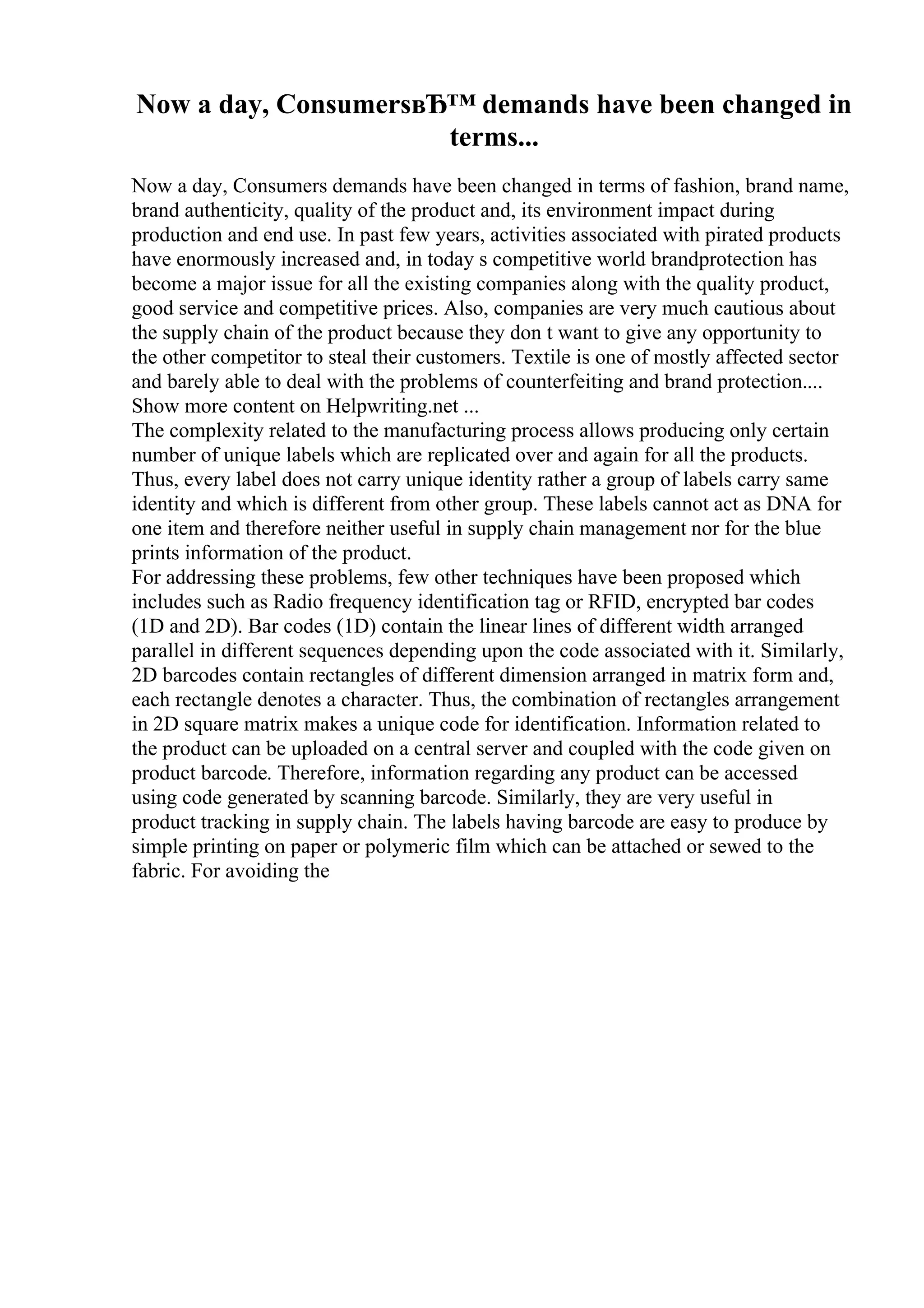 Now a day, ConsumersвЂ™ demands have been changed in
terms...
Now a day, Consumers demands have been changed in terms of fashion, brand name,
brand authenticity, quality of the product and, its environment impact during
production and end use. In past few years, activities associated with pirated products
have enormously increased and, in today s competitive world brandprotection has
become a major issue for all the existing companies along with the quality product,
good service and competitive prices. Also, companies are very much cautious about
the supply chain of the product because they don t want to give any opportunity to
the other competitor to steal their customers. Textile is one of mostly affected sector
and barely able to deal with the problems of counterfeiting and brand protection....
Show more content on Helpwriting.net ...
The complexity related to the manufacturing process allows producing only certain
number of unique labels which are replicated over and again for all the products.
Thus, every label does not carry unique identity rather a group of labels carry same
identity and which is different from other group. These labels cannot act as DNA for
one item and therefore neither useful in supply chain management nor for the blue
prints information of the product.
For addressing these problems, few other techniques have been proposed which
includes such as Radio frequency identification tag or RFID, encrypted bar codes
(1D and 2D). Bar codes (1D) contain the linear lines of different width arranged
parallel in different sequences depending upon the code associated with it. Similarly,
2D barcodes contain rectangles of different dimension arranged in matrix form and,
each rectangle denotes a character. Thus, the combination of rectangles arrangement
in 2D square matrix makes a unique code for identification. Information related to
the product can be uploaded on a central server and coupled with the code given on
product barcode. Therefore, information regarding any product can be accessed
using code generated by scanning barcode. Similarly, they are very useful in
product tracking in supply chain. The labels having barcode are easy to produce by
simple printing on paper or polymeric film which can be attached or sewed to the
fabric. For avoiding the
 