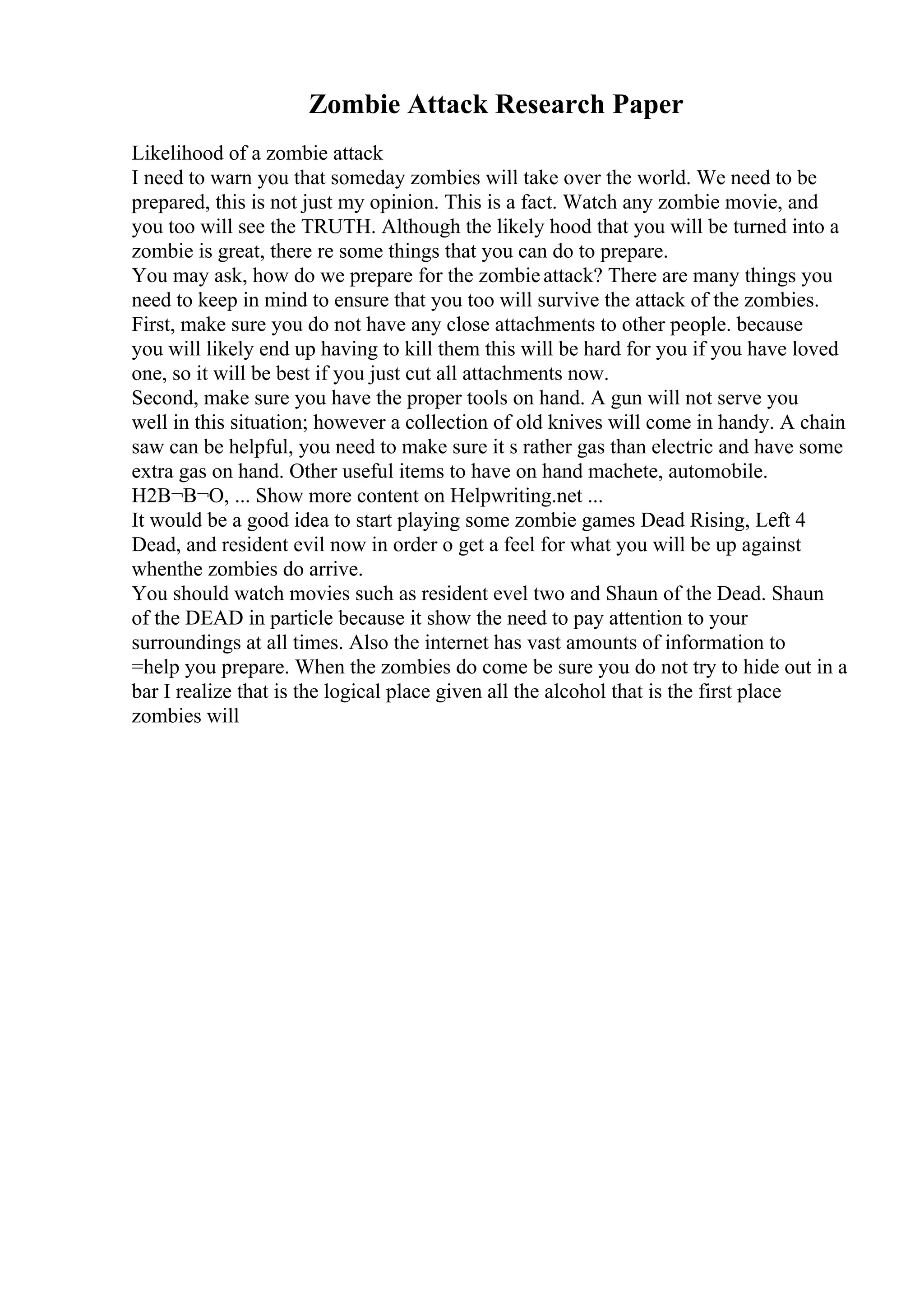 Zombie Attack Research Paper
Likelihood of a zombie attack
I need to warn you that someday zombies will take over the world. We need to be
prepared, this is not just my opinion. This is a fact. Watch any zombie movie, and
you too will see the TRUTH. Although the likely hood that you will be turned into a
zombie is great, there re some things that you can do to prepare.
You may ask, how do we prepare for the zombieattack? There are many things you
need to keep in mind to ensure that you too will survive the attack of the zombies.
First, make sure you do not have any close attachments to other people. because
you will likely end up having to kill them this will be hard for you if you have loved
one, so it will be best if you just cut all attachments now.
Second, make sure you have the proper tools on hand. A gun will not serve you
well in this situation; however a collection of old knives will come in handy. A chain
saw can be helpful, you need to make sure it s rather gas than electric and have some
extra gas on hand. Other useful items to have on hand machete, automobile.
H2В¬В¬O, ... Show more content on Helpwriting.net ...
It would be a good idea to start playing some zombie games Dead Rising, Left 4
Dead, and resident evil now in order o get a feel for what you will be up against
whenthe zombies do arrive.
You should watch movies such as resident evel two and Shaun of the Dead. Shaun
of the DEAD in particle because it show the need to pay attention to your
surroundings at all times. Also the internet has vast amounts of information to
=help you prepare. When the zombies do come be sure you do not try to hide out in a
bar I realize that is the logical place given all the alcohol that is the first place
zombies will
 