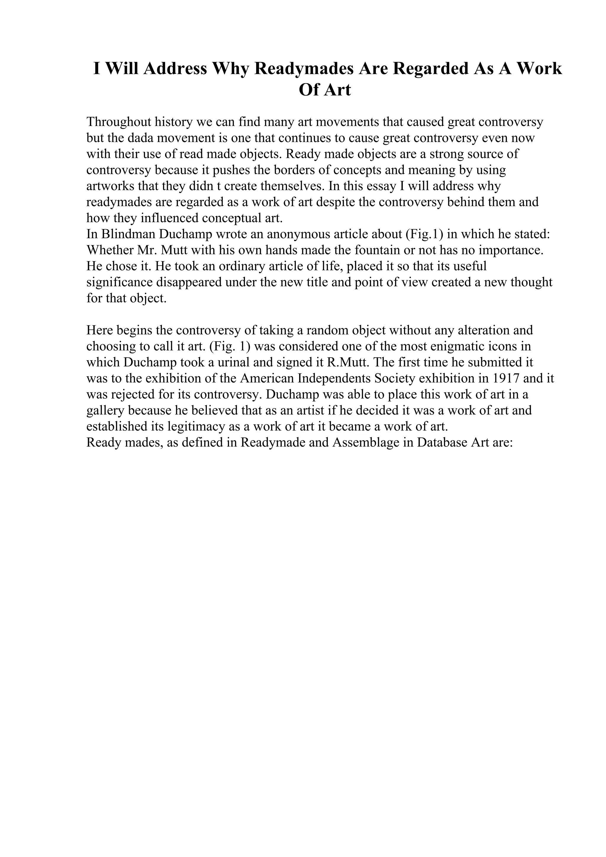 I Will Address Why Readymades Are Regarded As A Work
Of Art
Throughout history we can find many art movements that caused great controversy
but the dada movement is one that continues to cause great controversy even now
with their use of read made objects. Ready made objects are a strong source of
controversy because it pushes the borders of concepts and meaning by using
artworks that they didn t create themselves. In this essay I will address why
readymades are regarded as a work of art despite the controversy behind them and
how they influenced conceptual art.
In Blindman Duchamp wrote an anonymous article about (Fig.1) in which he stated:
Whether Mr. Mutt with his own hands made the fountain or not has no importance.
He chose it. He took an ordinary article of life, placed it so that its useful
significance disappeared under the new title and point of view created a new thought
for that object.
Here begins the controversy of taking a random object without any alteration and
choosing to call it art. (Fig. 1) was considered one of the most enigmatic icons in
which Duchamp took a urinal and signed it R.Mutt. The first time he submitted it
was to the exhibition of the American Independents Society exhibition in 1917 and it
was rejected for its controversy. Duchamp was able to place this work of art in a
gallery because he believed that as an artist if he decided it was a work of art and
established its legitimacy as a work of art it became a work of art.
Ready mades, as defined in Readymade and Assemblage in Database Art are:
 