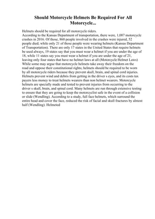 Should Motorcycle Helmets Be Required For All
Motorcycle...
Helmets should be required for all motorcycle riders.
According to the Kansas Department of transportation, there were, 1,087 motorcycle
crashes in 2016. Of those, 860 people involved in the crashes were injured, 52
people died; while only 21 of those people were wearing helmets (Kansas Department
of Transportation). There are only 17 states in the United States that require helmets
be used always, 19 states say that you must wear a helmet if you are under the age of
18, while 11 states say you must wear a helmet if you are under the age of 21,
leaving only four states that have no helmet laws at all (Motorcycle Helmet Laws)
While some may argue that motorcycle helmets take away their freedom on the
road and oppose their constitutional rights; helmets should be required to be worn
by all motorcycle riders because they prevent skull, brain, and spinal cord injuries.
Helmets prevent wind and debris from getting in the driver s eyes, and its costs tax
payers less money to treat helmets wearers than non helmet wearers. Motorcycle
helmets are specially made and tested to prevent injuries from occurring to the
driver s skull, brain, and spinal cord. Many helmets are run through extensive testing
to ensure that they are going to keep the motorcyclist safe in the event of a collision
or slide (Wendling). According to a study, full face helmets, which surround the
entire head and cover the face, reduced the risk of facial and skull fractures by almost
half (Wendling). Helmeted
 