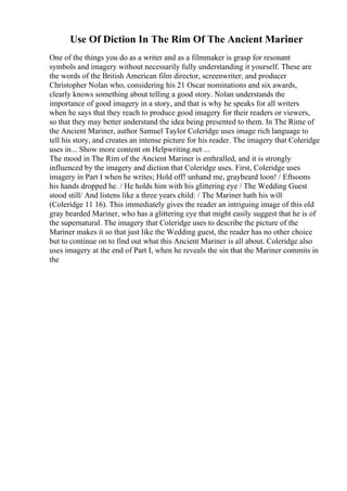 Use Of Diction In The Rim Of The Ancient Mariner
One of the things you do as a writer and as a filmmaker is grasp for resonant
symbols and imagery without necessarily fully understanding it yourself. These are
the words of the British American film director, screenwriter, and producer
Christopher Nolan who, considering his 21 Oscar nominations and six awards,
clearly knows something about telling a good story. Nolan understands the
importance of good imagery in a story, and that is why he speaks for all writers
when he says that they reach to produce good imagery for their readers or viewers,
so that they may better understand the idea being presented to them. In The Rime of
the Ancient Mariner, author Samuel Taylor Coleridge uses image rich language to
tell his story, and creates an intense picture for his reader. The imagery that Coleridge
uses in... Show more content on Helpwriting.net ...
The mood in The Rim of the Ancient Mariner is enthralled, and it is strongly
influenced by the imagery and diction that Coleridge uses. First, Coleridge uses
imagery in Part I when he writes; Hold off! unhand me, graybeard loon! / Eftsoons
his hands dropped he. / He holds him with his glittering eye / The Wedding Guest
stood still/ And listens like a three years child: / The Mariner hath his will
(Coleridge 11 16). This immediately gives the reader an intriguing image of this old
gray bearded Mariner, who has a glittering eye that might easily suggest that he is of
the supernatural. The imagery that Coleridge uses to describe the picture of the
Mariner makes it so that just like the Wedding guest, the reader has no other choice
but to continue on to find out what this Ancient Mariner is all about. Coleridge also
uses imagery at the end of Part I, when he reveals the sin that the Mariner commits in
the
 