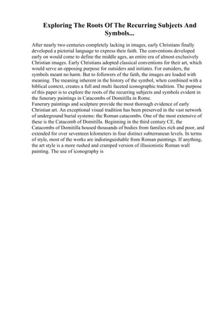 Exploring The Roots Of The Recurring Subjects And
Symbols...
After nearly two centuries completely lacking in images, early Christians finally
developed a pictorial language to express their faith. The conventions developed
early on would come to define the middle ages, an entire era of almost exclusively
Christian images. Early Christians adopted classical conventions for their art, which
would serve an opposing purpose for outsiders and initiates. For outsiders, the
symbols meant no harm. But to followers of the faith, the images are loaded with
meaning. The meaning inherent in the history of the symbol, when combined with a
biblical context, creates a full and multi faceted iconographic tradition. The purpose
of this paper is to explore the roots of the recurring subjects and symbols evident in
the funerary paintings in Catacombs of Domitilla in Rome.
Funerary paintings and sculpture provide the most thorough evidence of early
Christian art. An exceptional visual tradition has been preserved in the vast network
of underground burial systems: the Roman catacombs. One of the most extensive of
these is the Catacomb of Domitilla. Beginning in the third century CE, the
Catacombs of Domitilla housed thousands of bodies from families rich and poor, and
extended for over seventeen kilometers in four distinct subterranean levels. In terms
of style, most of the works are indistinguishable from Roman paintings. If anything,
the art style is a more rushed and cramped version of illusionistic Roman wall
painting. The use of iconography is
 