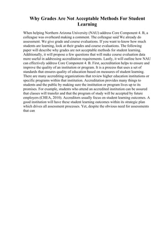 Why Grades Are Not Acceptable Methods For Student
Learning
When helping Northern Arizona University (NAU) address Core Component 4. B, a
colleague was overheard making a comment. The colleague said We already do
assessment. We give grade and course evaluations. If you want to know how much
students are learning, look at their grades and course evaluations. The following
paper will describe why grades are not acceptable methods for student learning.
Additionally, it will propose a few questions that will make course evaluation data
more useful in addressing accreditation requirements. Lastly, it will outline how NAU
can effectively address Core Component 4. B. First, accreditation helps to ensure and
improve the quality of an institution or program. It is a process that uses a set of
standards that ensures quality of education based on measures of student learning.
There are many accrediting organizations that review higher education institutions or
specific programs within that institution. Accreditation provides many things to
students and the public by making sure the institution or program lives up to its
promises. For example, students who attend an accredited institution can be assured
that classes will transfer and that the program of study will be accepted by future
employers (CHEA, 2010). Accreditors usually focus on student learning outcomes. A
good institution will have these student learning outcomes within its strategic plan
which drives all assessment processes. Yet, despite the obvious need for assessments
that can
 