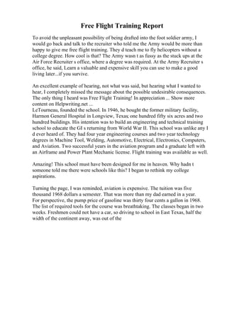 Free Flight Training Report
To avoid the unpleasant possibility of being drafted into the foot soldier army, I
would go back and talk to the recruiter who told me the Army would be more than
happy to give me free flight training. They d teach me to fly helicopters without a
college degree. How cool is that? The Army wasn t as fussy as the stuck ups at the
Air Force Recruiter s office, where a degree was required. At the Army Recruiter s
office, he said, Learn a valuable and expensive skill you can use to make a good
living later...if you survive.
An excellent example of hearing, not what was said, but hearing what I wanted to
hear, I completely missed the message about the possible undesirable consequences.
The only thing I heard was Free Flight Training! In appreciation ... Show more
content on Helpwriting.net ...
LeTourneau, founded the school. In 1946, he bought the former military facility,
Harmon General Hospital in Longview, Texas; one hundred fifty six acres and two
hundred buildings. His intention was to build an engineering and technical training
school to educate the GI s returning from World War II. This school was unlike any I
d ever heard of. They had four year engineering courses and two year technology
degrees in Machine Tool, Welding, Automotive, Electrical, Electronics, Computers,
and Aviation. Two successful years in the aviation program and a graduate left with
an Airframe and Power Plant Mechanic license. Flight training was available as well.
Amazing! This school must have been designed for me in heaven. Why hadn t
someone told me there were schools like this? I began to rethink my college
aspirations.
Turning the page, I was reminded, aviation is expensive. The tuition was five
thousand 1968 dollars a semester. That was more than my dad earned in a year.
For perspective, the pump price of gasoline was thirty four cents a gallon in 1968.
The list of required tools for the course was breathtaking. The classes began in two
weeks. Freshmen could not have a car, so driving to school in East Texas, half the
width of the continent away, was out of the
 