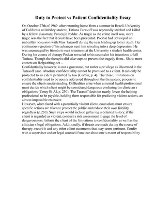 Duty to Protect vs Patient Confidentiality Essay
On October 27th of 1969, after returning home from a summer in Brazil, University
of California at Berkley student, Tatiana Tarasoff was repeatedly stabbed and killed
by a fellow classmate, Prosenjit Poddar. As tragic as the crime itself was, more
tragic was the fact that it could have been prevented. Poddar had developed an
unhealthy obsession with Miss Tarasoff during the year leading up to her death. Her
continuous rejection of his advances sent him spiraling into a deep depression. He
was encouraged by friends to seek treatment at the University s student health center.
During his course of therapy Poddar revealed to his counselor his intentions to kill
Tatiana. Though the therapist did take steps to prevent the tragedy from... Show more
content on Helpwriting.net ...
Confidentiality however, is not a guarantee, but rather a privilege as illustrated in the
Tarasoff case. Absolute confidentiality cannot be promised to a client. It can only be
protected to an extent permitted by law (Corbin, p. 4). Therefore, limitations on
confidentiality need to be openly addressed throughout the therapeutic process to
ensure the clients understanding. Difficulties arise when a mental health professional
must decide which client might be considered dangerous confusing the clinician s
obligations (Corey Et Al, p. 230). The Tarasoff decision nearly forces the helping
professional to be psychic, holding them responsible for predicting violent actions, an
almost impossible endeavor.
However, when faced with a potentially violent client, counselors must ensure
specific actions are taken to protect the public and reduce their own liability
regardless (p.230). Such steps would include gathering a detailed history; if the
client is regarded as violent, conduct a risk assessment to gage the level of
dangerousness. Inform the client of the limitations to confidentiality as well as the
clinician s legal obligations. Additionally, if threats are made during the course of
therapy, record it and any other client statements that may seem pertinent. Confer
with a supervisor and/or legal counsel if unclear about one s extent of responsibility
 