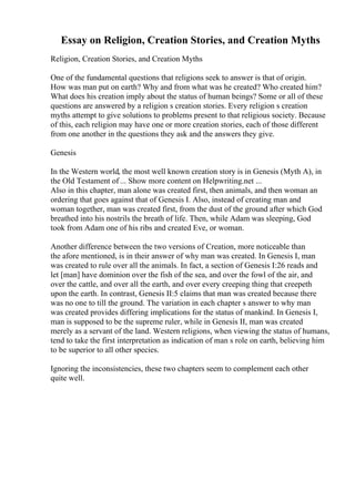 Essay on Religion, Creation Stories, and Creation Myths
Religion, Creation Stories, and Creation Myths
One of the fundamental questions that religions seek to answer is that of origin.
How was man put on earth? Why and from what was he created? Who created him?
What does his creation imply about the status of human beings? Some or all of these
questions are answered by a religion s creation stories. Every religion s creation
myths attempt to give solutions to problems present to that religious society. Because
of this, each religion may have one or more creation stories, each of those different
from one another in the questions they ask and the answers they give.
Genesis
In the Western world, the most well known creation story is in Genesis (Myth A), in
the Old Testament of ... Show more content on Helpwriting.net ...
Also in this chapter, man alone was created first, then animals, and then woman an
ordering that goes against that of Genesis I. Also, instead of creating man and
woman together, man was created first, from the dust of the ground after which God
breathed into his nostrils the breath of life. Then, while Adam was sleeping, God
took from Adam one of his ribs and created Eve, or woman.
Another difference between the two versions of Creation, more noticeable than
the afore mentioned, is in their answer of why man was created. In Genesis I, man
was created to rule over all the animals. In fact, a section of Genesis I:26 reads and
let [man] have dominion over the fish of the sea, and over the fowl of the air, and
over the cattle, and over all the earth, and over every creeping thing that creepeth
upon the earth. In contrast, Genesis II:5 claims that man was created because there
was no one to till the ground. The variation in each chapter s answer to why man
was created provides differing implications for the status of mankind. In Genesis I,
man is supposed to be the supreme ruler, while in Genesis II, man was created
merely as a servant of the land. Western religions, when viewing the status of humans,
tend to take the first interpretation as indication of man s role on earth, believing him
to be superior to all other species.
Ignoring the inconsistencies, these two chapters seem to complement each other
quite well.
 