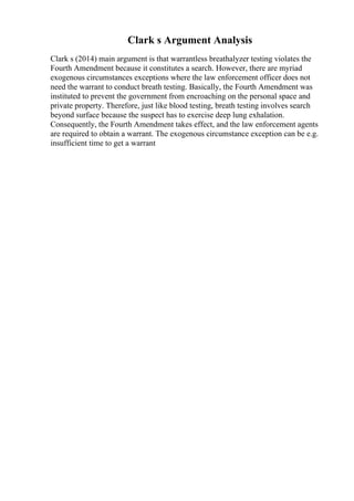 Clark s Argument Analysis
Clark s (2014) main argument is that warrantless breathalyzer testing violates the
Fourth Amendment because it constitutes a search. However, there are myriad
exogenous circumstances exceptions where the law enforcement officer does not
need the warrant to conduct breath testing. Basically, the Fourth Amendment was
instituted to prevent the government from encroaching on the personal space and
private property. Therefore, just like blood testing, breath testing involves search
beyond surface because the suspect has to exercise deep lung exhalation.
Consequently, the Fourth Amendment takes effect, and the law enforcement agents
are required to obtain a warrant. The exogenous circumstance exception can be e.g.
insufficient time to get a warrant
 