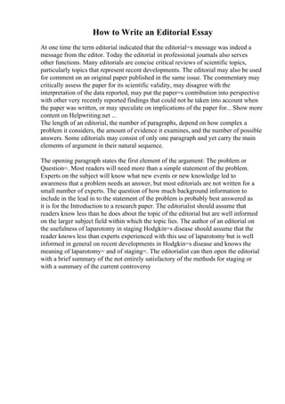 How to Write an Editorial Essay
At one time the term editorial indicated that the editorial=s message was indeed a
message from the editor. Today the editorial in professional journals also serves
other functions. Many editorials are concise critical reviews of scientific topics,
particularly topics that represent recent developments. The editorial may also be used
for comment on an original paper published in the same issue. The commentary may
critically assess the paper for its scientific validity, may disagree with the
interpretation of the data reported, may put the paper=s contribution into perspective
with other very recently reported findings that could not be taken into account when
the paper was written, or may speculate on implications of the paper for... Show more
content on Helpwriting.net ...
The length of an editorial, the number of paragraphs, depend on how complex a
problem it considers, the amount of evidence it examines, and the number of possible
answers. Some editorials may consist of only one paragraph and yet carry the main
elements of argument in their natural sequence.
The opening paragraph states the first element of the argument: The problem or
Question=. Most readers will need more than a simple statement of the problem.
Experts on the subject will know what new events or new knowledge led to
awareness that a problem needs an answer, but most editorials are not written for a
small number of experts. The question of how much background information to
include in the lead in to the statement of the problem is probably best answered as
it is for the Introduction to a research paper. The editorialist should assume that
readers know less than he does about the topic of the editorial but are well informed
on the larger subject field within which the topic lies. The author of an editorial on
the usefulness of laparotomy in staging Hodgkin=s disease should assume that the
reader knows less than experts experienced with this use of laparotomy but is well
informed in general on recent developments in Hodgkin=s disease and knows the
meaning of laparotomy= and of staging=. The editorialist can then open the editorial
with a brief summary of the not entirely satisfactory of the methods for staging or
with a summary of the current controversy
 