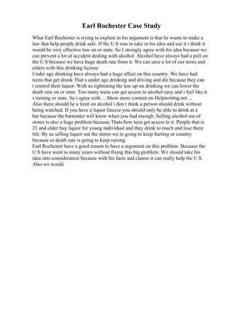 Earl Rochester Case Study
What Earl Rochester is trying to explain in his argument is that he wants to make a
law that help people drink safe. If the U.S was to take in his idea and use it i think it
would be very effective law on or state. So I strongly agree with his idea because we
can prevent a lot of accident dealing with alcohol. Alcohol have always had a pull on
the U.S because we have huge death rate from it. We can save a lot of our teens and
elders with this drinking license
Under age drinking have always had a huge affect on this country. We have had
teens that get drunk That s under age drinking and driving and die because they can
t control their liquor. With us tightening the law up on drinking we can lower the
death rate on or state. Too many teens can get access to alcohol easy and i feel like it
s ruining or state. So i agree with ... Show more content on Helpwriting.net ...
Also there should be a limit on alcohol i don t think a person should drink without
being watched. If you have a liquor lincese you should only be able to drink at a
bar because the bartender will know when you had enough. Selling alcohol out of
stores is also a huge problem because Thats how teen get access to it. People that is
21 and older buy liquor for young individual and they drink to much and lose there
life. By us selling liquor out the stores we re going to keep hurting or country
because or death rate is going to keep raising.
Earl Rochester have a good reason to have a argument on this problem. Because the
U.S have went to many years without fixing this big problem. We should take his
idea into consideration because with his facts and claims it can really help the U.S.
Also we would
 