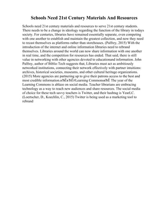 Schools Need 21st Century Materials And Resources
Schools need 21st century materials and resources to serve 21st century students.
There needs to be a change in ideology regarding the function of the library in todays
society. For centuries, libraries have remained essentially separate, even competing
with one another to establish and maintain the greatest collection, and now they need
to recast themselves as platforms rather than storehouses. (Palfrey, 2015) With the
introduction of the internet and online information libraries need to rebrand
themselves. Libraries around the world can now share information with one another
in real time, and the competition for resources has ended. That said, there is still
value in networking with other agencies devoted to educationand information. John
Palfrey, author of Biblio Tech suggests that, Libraries must act as ambitiously
networked institutions, connecting their network effectively with partner intuitions:
archives, historical societies, museums, and other cultural heritage organizations.
(2015) More agencies are partnering up to give their patrons access to the best and
most credible information.вЂЁвЂЁ#Learning CommonsвЂЁ The year of the
Learning Commons is ablaze on social media. Teacher librarians are embracing
technology as a way to reach new audiences and share resources. The social media
of choice for these tech savvy teachers is Twitter, and their hashtag is YearLC.
(Loertscher, D., Koechlin, C., 2015) Twitter is being used as a marketing tool to
rebrand
 