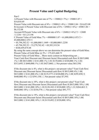 Present Value and Capital Budgeting
Part I
A.Present Value with Discount rate of 7% = 15000/(1+7%) = 15000/1.07 =
$14,018.69
Present Value with Discount rate of 4% = 15000/(1+4%) = 15000/1.04 = $14,423.08
B.Account A Present Value with Discount rate of 6% = 6500/(1+6%) = 6500/1.06 =
$6,132.08
Account B Present Value with Discount rate of 6% = 12600/(1+6%)^2 = 12600
/1.1236 = $11,213.96
C.Present Value of Gold Mine 7% = 4900000/1.07 + 61,000,000/(1.07)^2 +
85,000,000/(1.07)^3
= 45,794,392.52 + 61,000,000/1.1449 + 85,000,000/1.2250
= 45,794,392.52 + 53,279,762.42 + 69,385,319.54
= $168,459,474.48
By using the same concept above we can determine the present value of Gold Mine.
Present Value of Gold Mine @ 5% = 175,421,660.73
Present Value of Gold Mine... Show more content on Helpwriting.net ...
Year| Cash flow| Discount rate| Discount factor| Discounted cash flow| 0| $815,000|
1%| 1.00| $815,000| 1| $141,000| 1%| 1.01| $139,604| 2| $320,000| 1%| 1.02|
$313,695| 3| $440,000| 1%| 1.03| $427,060| | | | Net present value| $65,358|
If the discount rate is 4%, what is this project s net present value? Year| Cash flow|
Discount rate| Discount factor| Discounted cash flow| 0| $815,000| 4%| 1.00|
$815,000| 1| $141,000| 4%| 1.04| $135,577| 2| $320,000| 4%| 1.08| $295,858| 3|
$440,000| 4%| 1.12| $391,158| | | | Net present value| $7,593|
If the discount rate is 10%, what is this project s net present value? Year| Cash
flow| Discount rate| Discount factor| Discounted cash flow| 0| $815,000| 10%| 1.00|
$815,000| 1| $141,000| 10%| 1.10| $128,182| 2| $320,000| 10%| 1.21| $264,463| 3|
$440,000| 10%| 1.33| $330,579| | | | Net present value| $91,777|
If the discount rate is 18%, what is this project s net present value? Year| Cash flow|
Discount rate| Discount factor| Discounted cash flow| 0| $815,000| 18%| 1.00|
$815,000| 1| $141,000| 18%| 1.18| $119,492| 2| $320,000| 18%|
 