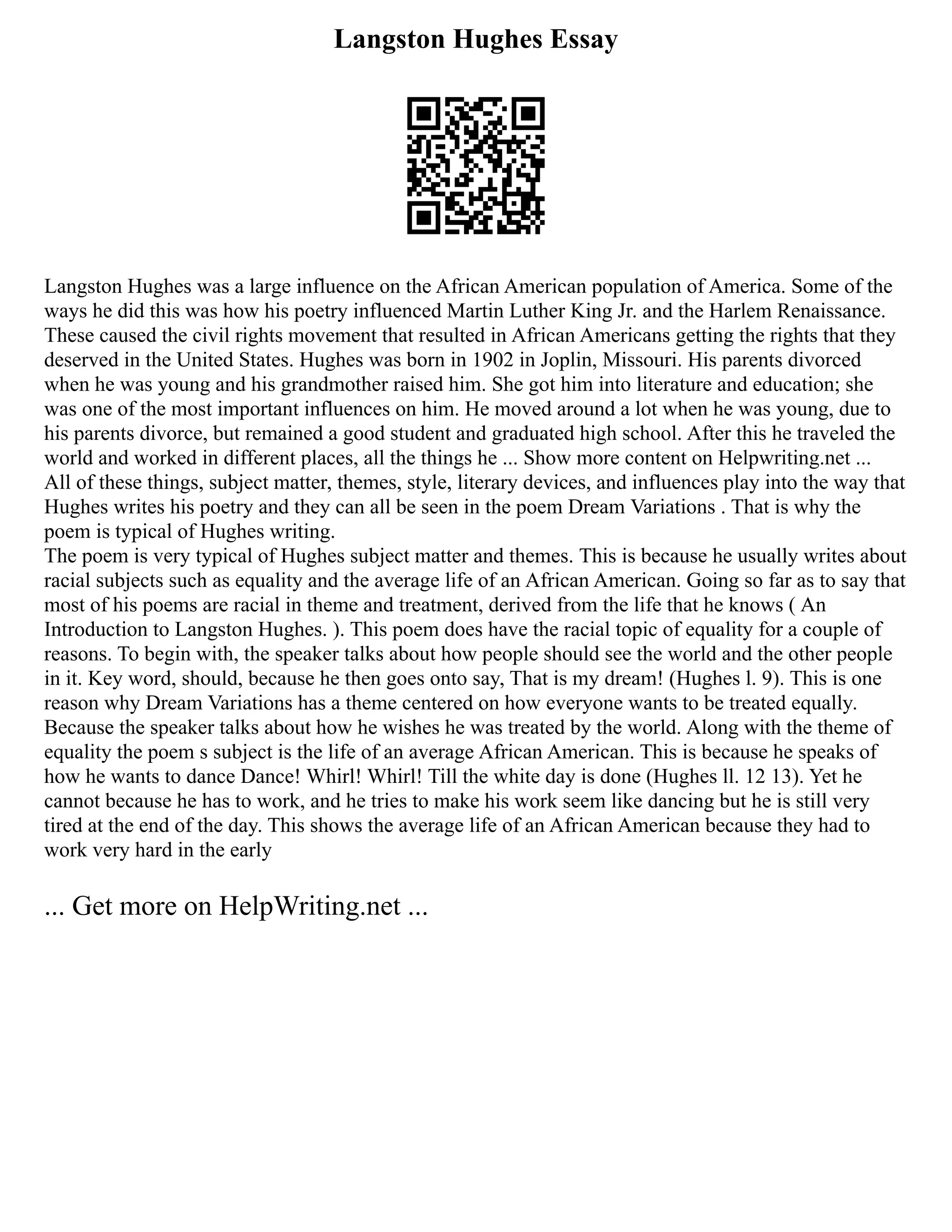 Langston Hughes Essay
Langston Hughes was a large influence on the African American population of America. Some of the
ways he did this was how his poetry influenced Martin Luther King Jr. and the Harlem Renaissance.
These caused the civil rights movement that resulted in African Americans getting the rights that they
deserved in the United States. Hughes was born in 1902 in Joplin, Missouri. His parents divorced
when he was young and his grandmother raised him. She got him into literature and education; she
was one of the most important influences on him. He moved around a lot when he was young, due to
his parents divorce, but remained a good student and graduated high school. After this he traveled the
world and worked in different places, all the things he ... Show more content on Helpwriting.net ...
All of these things, subject matter, themes, style, literary devices, and influences play into the way that
Hughes writes his poetry and they can all be seen in the poem Dream Variations . That is why the
poem is typical of Hughes writing.
The poem is very typical of Hughes subject matter and themes. This is because he usually writes about
racial subjects such as equality and the average life of an African American. Going so far as to say that
most of his poems are racial in theme and treatment, derived from the life that he knows ( An
Introduction to Langston Hughes. ). This poem does have the racial topic of equality for a couple of
reasons. To begin with, the speaker talks about how people should see the world and the other people
in it. Key word, should, because he then goes onto say, That is my dream! (Hughes l. 9). This is one
reason why Dream Variations has a theme centered on how everyone wants to be treated equally.
Because the speaker talks about how he wishes he was treated by the world. Along with the theme of
equality the poem s subject is the life of an average African American. This is because he speaks of
how he wants to dance Dance! Whirl! Whirl! Till the white day is done (Hughes ll. 12 13). Yet he
cannot because he has to work, and he tries to make his work seem like dancing but he is still very
tired at the end of the day. This shows the average life of an African American because they had to
work very hard in the early
... Get more on HelpWriting.net ...
 