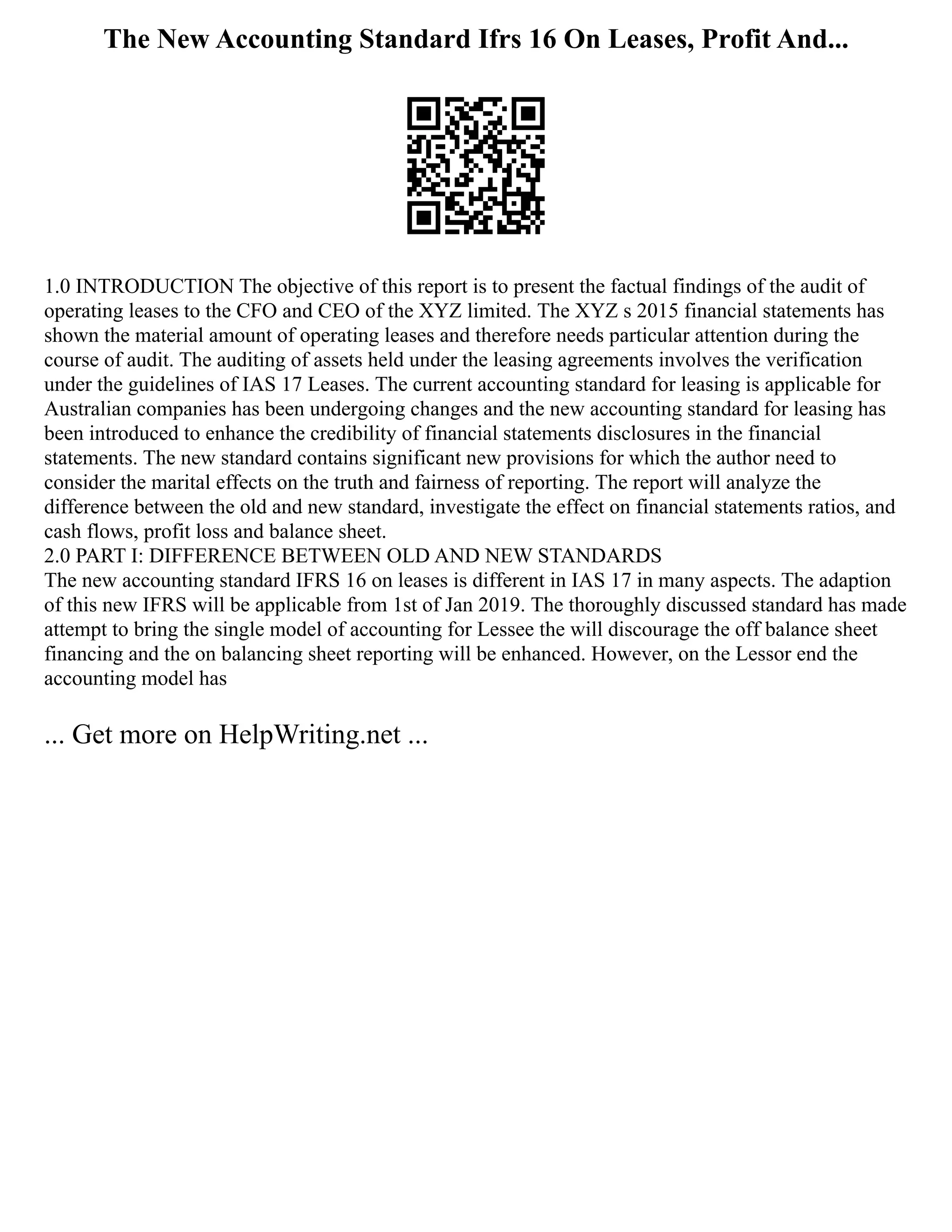The New Accounting Standard Ifrs 16 On Leases, Profit And...
1.0 INTRODUCTION The objective of this report is to present the factual findings of the audit of
operating leases to the CFO and CEO of the XYZ limited. The XYZ s 2015 financial statements has
shown the material amount of operating leases and therefore needs particular attention during the
course of audit. The auditing of assets held under the leasing agreements involves the verification
under the guidelines of IAS 17 Leases. The current accounting standard for leasing is applicable for
Australian companies has been undergoing changes and the new accounting standard for leasing has
been introduced to enhance the credibility of financial statements disclosures in the financial
statements. The new standard contains significant new provisions for which the author need to
consider the marital effects on the truth and fairness of reporting. The report will analyze the
difference between the old and new standard, investigate the effect on financial statements ratios, and
cash flows, profit loss and balance sheet.
2.0 PART I: DIFFERENCE BETWEEN OLD AND NEW STANDARDS
The new accounting standard IFRS 16 on leases is different in IAS 17 in many aspects. The adaption
of this new IFRS will be applicable from 1st of Jan 2019. The thoroughly discussed standard has made
attempt to bring the single model of accounting for Lessee the will discourage the off balance sheet
financing and the on balancing sheet reporting will be enhanced. However, on the Lessor end the
accounting model has
... Get more on HelpWriting.net ...
 