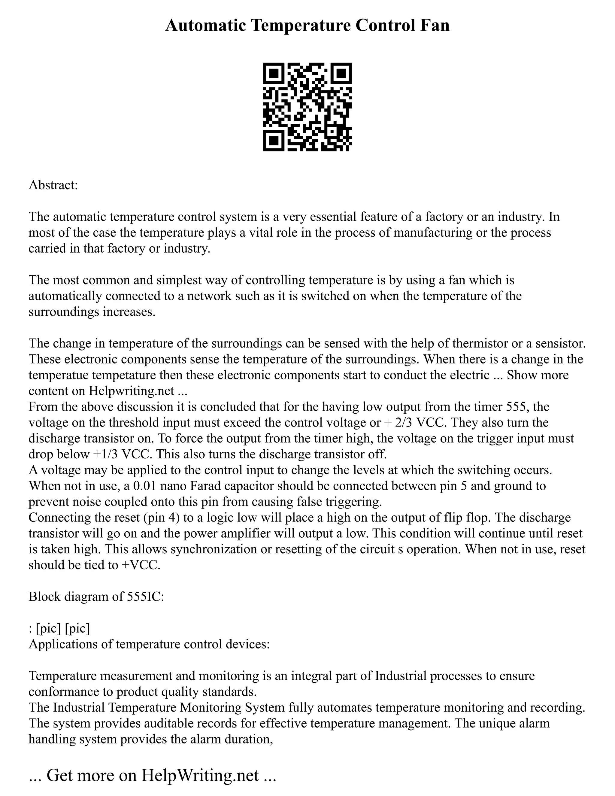 Automatic Temperature Control Fan
Abstract:
The automatic temperature control system is a very essential feature of a factory or an industry. In
most of the case the temperature plays a vital role in the process of manufacturing or the process
carried in that factory or industry.
The most common and simplest way of controlling temperature is by using a fan which is
automatically connected to a network such as it is switched on when the temperature of the
surroundings increases.
The change in temperature of the surroundings can be sensed with the help of thermistor or a sensistor.
These electronic components sense the temperature of the surroundings. When there is a change in the
temperatue tempetature then these electronic components start to conduct the electric ... Show more
content on Helpwriting.net ...
From the above discussion it is concluded that for the having low output from the timer 555, the
voltage on the threshold input must exceed the control voltage or + 2/3 VCC. They also turn the
discharge transistor on. To force the output from the timer high, the voltage on the trigger input must
drop below +1/3 VCC. This also turns the discharge transistor off.
A voltage may be applied to the control input to change the levels at which the switching occurs.
When not in use, a 0.01 nano Farad capacitor should be connected between pin 5 and ground to
prevent noise coupled onto this pin from causing false triggering.
Connecting the reset (pin 4) to a logic low will place a high on the output of flip flop. The discharge
transistor will go on and the power amplifier will output a low. This condition will continue until reset
is taken high. This allows synchronization or resetting of the circuit s operation. When not in use, reset
should be tied to +VCC.
Block diagram of 555IC:
: [pic] [pic]
Applications of temperature control devices:
Temperature measurement and monitoring is an integral part of Industrial processes to ensure
conformance to product quality standards.
The Industrial Temperature Monitoring System fully automates temperature monitoring and recording.
The system provides auditable records for effective temperature management. The unique alarm
handling system provides the alarm duration,
... Get more on HelpWriting.net ...
 