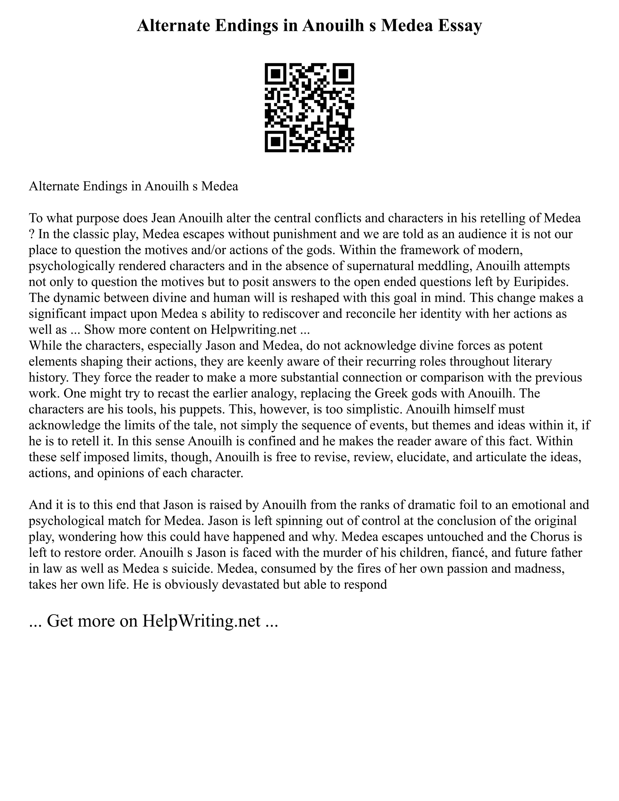 Alternate Endings in Anouilh s Medea Essay
Alternate Endings in Anouilh s Medea
To what purpose does Jean Anouilh alter the central conflicts and characters in his retelling of Medea
? In the classic play, Medea escapes without punishment and we are told as an audience it is not our
place to question the motives and/or actions of the gods. Within the framework of modern,
psychologically rendered characters and in the absence of supernatural meddling, Anouilh attempts
not only to question the motives but to posit answers to the open ended questions left by Euripides.
The dynamic between divine and human will is reshaped with this goal in mind. This change makes a
significant impact upon Medea s ability to rediscover and reconcile her identity with her actions as
well as ... Show more content on Helpwriting.net ...
While the characters, especially Jason and Medea, do not acknowledge divine forces as potent
elements shaping their actions, they are keenly aware of their recurring roles throughout literary
history. They force the reader to make a more substantial connection or comparison with the previous
work. One might try to recast the earlier analogy, replacing the Greek gods with Anouilh. The
characters are his tools, his puppets. This, however, is too simplistic. Anouilh himself must
acknowledge the limits of the tale, not simply the sequence of events, but themes and ideas within it, if
he is to retell it. In this sense Anouilh is confined and he makes the reader aware of this fact. Within
these self imposed limits, though, Anouilh is free to revise, review, elucidate, and articulate the ideas,
actions, and opinions of each character.
And it is to this end that Jason is raised by Anouilh from the ranks of dramatic foil to an emotional and
psychological match for Medea. Jason is left spinning out of control at the conclusion of the original
play, wondering how this could have happened and why. Medea escapes untouched and the Chorus is
left to restore order. Anouilh s Jason is faced with the murder of his children, fiancé, and future father
in law as well as Medea s suicide. Medea, consumed by the fires of her own passion and madness,
takes her own life. He is obviously devastated but able to respond
... Get more on HelpWriting.net ...
 