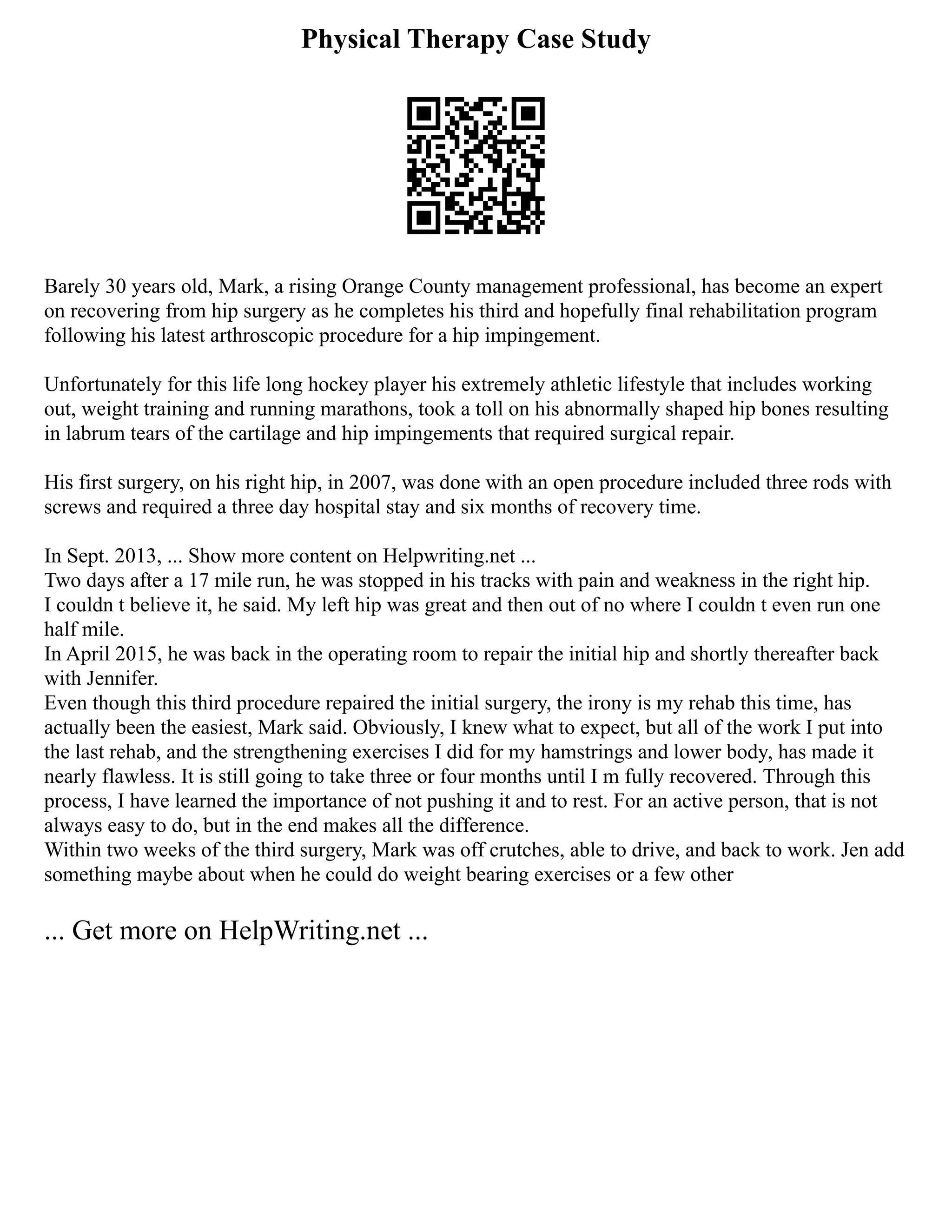 Physical Therapy Case Study
Barely 30 years old, Mark, a rising Orange County management professional, has become an expert
on recovering from hip surgery as he completes his third and hopefully final rehabilitation program
following his latest arthroscopic procedure for a hip impingement.
Unfortunately for this life long hockey player his extremely athletic lifestyle that includes working
out, weight training and running marathons, took a toll on his abnormally shaped hip bones resulting
in labrum tears of the cartilage and hip impingements that required surgical repair.
His first surgery, on his right hip, in 2007, was done with an open procedure included three rods with
screws and required a three day hospital stay and six months of recovery time.
In Sept. 2013, ... Show more content on Helpwriting.net ...
Two days after a 17 mile run, he was stopped in his tracks with pain and weakness in the right hip.
I couldn t believe it, he said. My left hip was great and then out of no where I couldn t even run one
half mile.
In April 2015, he was back in the operating room to repair the initial hip and shortly thereafter back
with Jennifer.
Even though this third procedure repaired the initial surgery, the irony is my rehab this time, has
actually been the easiest, Mark said. Obviously, I knew what to expect, but all of the work I put into
the last rehab, and the strengthening exercises I did for my hamstrings and lower body, has made it
nearly flawless. It is still going to take three or four months until I m fully recovered. Through this
process, I have learned the importance of not pushing it and to rest. For an active person, that is not
always easy to do, but in the end makes all the difference.
Within two weeks of the third surgery, Mark was off crutches, able to drive, and back to work. Jen add
something maybe about when he could do weight bearing exercises or a few other
... Get more on HelpWriting.net ...
 