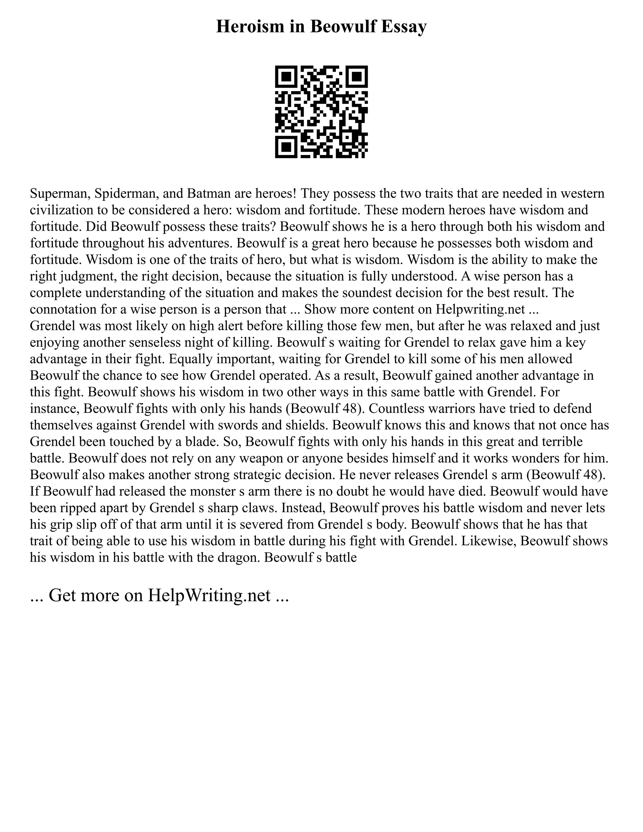 Heroism in Beowulf Essay
Superman, Spiderman, and Batman are heroes! They possess the two traits that are needed in western
civilization to be considered a hero: wisdom and fortitude. These modern heroes have wisdom and
fortitude. Did Beowulf possess these traits? Beowulf shows he is a hero through both his wisdom and
fortitude throughout his adventures. Beowulf is a great hero because he possesses both wisdom and
fortitude. Wisdom is one of the traits of hero, but what is wisdom. Wisdom is the ability to make the
right judgment, the right decision, because the situation is fully understood. A wise person has a
complete understanding of the situation and makes the soundest decision for the best result. The
connotation for a wise person is a person that ... Show more content on Helpwriting.net ...
Grendel was most likely on high alert before killing those few men, but after he was relaxed and just
enjoying another senseless night of killing. Beowulf s waiting for Grendel to relax gave him a key
advantage in their fight. Equally important, waiting for Grendel to kill some of his men allowed
Beowulf the chance to see how Grendel operated. As a result, Beowulf gained another advantage in
this fight. Beowulf shows his wisdom in two other ways in this same battle with Grendel. For
instance, Beowulf fights with only his hands (Beowulf 48). Countless warriors have tried to defend
themselves against Grendel with swords and shields. Beowulf knows this and knows that not once has
Grendel been touched by a blade. So, Beowulf fights with only his hands in this great and terrible
battle. Beowulf does not rely on any weapon or anyone besides himself and it works wonders for him.
Beowulf also makes another strong strategic decision. He never releases Grendel s arm (Beowulf 48).
If Beowulf had released the monster s arm there is no doubt he would have died. Beowulf would have
been ripped apart by Grendel s sharp claws. Instead, Beowulf proves his battle wisdom and never lets
his grip slip off of that arm until it is severed from Grendel s body. Beowulf shows that he has that
trait of being able to use his wisdom in battle during his fight with Grendel. Likewise, Beowulf shows
his wisdom in his battle with the dragon. Beowulf s battle
... Get more on HelpWriting.net ...
 