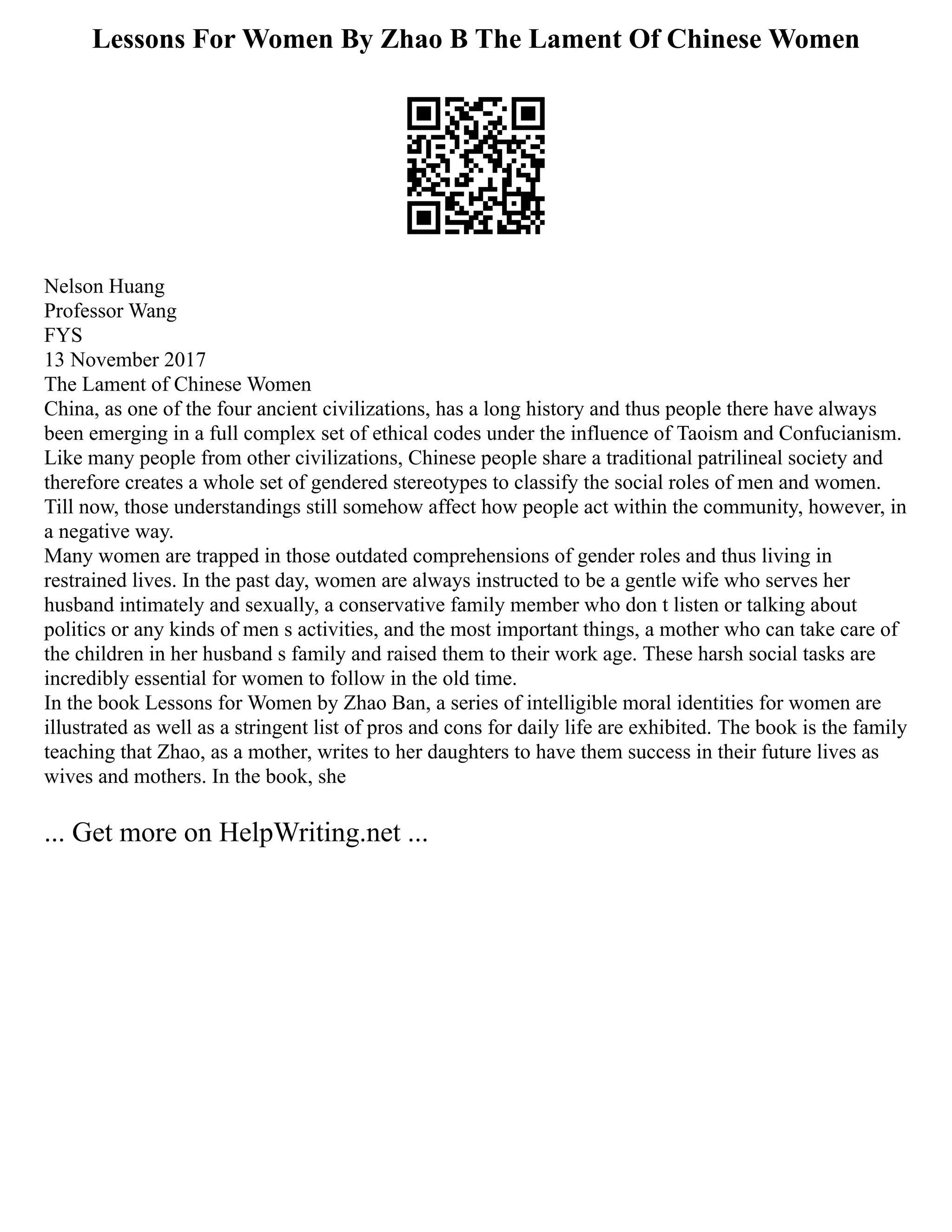 Lessons For Women By Zhao B The Lament Of Chinese Women
Nelson Huang
Professor Wang
FYS
13 November 2017
The Lament of Chinese Women
China, as one of the four ancient civilizations, has a long history and thus people there have always
been emerging in a full complex set of ethical codes under the influence of Taoism and Confucianism.
Like many people from other civilizations, Chinese people share a traditional patrilineal society and
therefore creates a whole set of gendered stereotypes to classify the social roles of men and women.
Till now, those understandings still somehow affect how people act within the community, however, in
a negative way.
Many women are trapped in those outdated comprehensions of gender roles and thus living in
restrained lives. In the past day, women are always instructed to be a gentle wife who serves her
husband intimately and sexually, a conservative family member who don t listen or talking about
politics or any kinds of men s activities, and the most important things, a mother who can take care of
the children in her husband s family and raised them to their work age. These harsh social tasks are
incredibly essential for women to follow in the old time.
In the book Lessons for Women by Zhao Ban, a series of intelligible moral identities for women are
illustrated as well as a stringent list of pros and cons for daily life are exhibited. The book is the family
teaching that Zhao, as a mother, writes to her daughters to have them success in their future lives as
wives and mothers. In the book, she
... Get more on HelpWriting.net ...
 